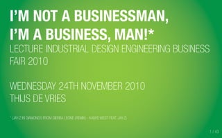 1 / 43
I’M NOT A BUSINESSMAN,
I’M A BUSINESS, MAN!*
LECTURE INDUSTRIAL DESIGN ENGINEERING BUSINESS
FAIR 2010
WEDNESDAY 24TH NOVEMBER 2010
THIJS DE VRIES
* (JAY-Z IN DIAMONDS FROM SIERRA LEONE (REMIX) - KANYE WEST FEAT. JAY-Z)
 