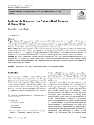 PSYCHOLOGICAL ASPECTS OF CARDIOVASCULAR DISEASES (A STEPTOE, SECTION
EDITOR)
Cardiovascular Disease and Hair Cortisol: a Novel Biomarker
of Chronic Stress
Eleonora Iob1
& Andrew Steptoe1
# The Author(s) 2019
Abstract
Purpose of Review This review focuses on the concentration of cortisol in human hair as a biomarker of chronic stress in
cardiovascular disease (CVD). We outline the cardiovascular consequences of cortisol excess and provide a comprehensive
overview of recent studies investigating the relationship of hair cortisol with CVD. In addition, clinical implications and
limitations of the evidence are discussed, together with directions for future research.
Recent Findings Hair cortisol may be a reliable biomarker of chronic stress since it provides quantification of total cortisol
secreted into hair over several weeks. A growing body of evidence suggests that elevated hair cortisol levels are associated with
both the incidence of CVD and poorer recovery and treatment outcomes. Moreover, increased hair cortisol concentration has
been linked with established cardiometabolic risk factors for CVD including high blood pressure, diabetes, and adiposity.
Summary Hair cortisol is a promising biomarker of chronic cortisol excess which may contribute to both the pathogenesis and
prognosis of CVD. However, the current evidence relies on small-scale cross-sectional studies. Further research adopting
longitudinal designs across larger samples of CVD patients and healthy participants is required to inform the development of
novel evidence-based interventions.
Keywords Chronic stress . Hair cortisol . Cardiovascular disease . Cardiometabolic markers
Introduction
Cardiovascular disease (CVD) is a leading contributor to the
burden of morbidity and mortality across the world. Although
the prevalence of CVD has declined significantly over the last
two decades in many countries [1], cardiovascular conditions
such as coronary heart disease and stroke remain the two most
common causes of disease worldwide according to Global
Burden of Disease and World Health Organization estimates
[2, 3]. Moreover, the levels of CVD-related deaths and years
lost due to ill health or premature death have increased con-
siderably since 2006 owing to population growth and ageing.
Hence, the identification of modifiable risk factors and novel
targets for preventive interventions is an issue of major public
health concern.
Established cardiometabolic risk factors which are known
to substantially increase CVD risk include elevated cholester-
ol levels [4], high blood pressure [5], excessive weight gain
and obesity [6] and diabetes [7]. Whilst strong effects have
been found for cigarette use [8], the contribution of other
behavioural factors such as physical inactivity and alcohol
consumption appears less consistent [9, 10]. Recently, greater
attention has been devoted to the role of psychosocial stress in
CVD as a result of increasing knowledge of its adverse phys-
iological consequences for both mental and physical health
[11]. A significant body of evidence indicates that acute and
chronic stressors (e.g. childhood trauma, work stress, social
isolation) and negative emotional states (e.g. depression, anx-
iety) can influence the development of CVD and triggering of
cardiovascular events independently of classical CVD risk
factors [12–15]. The elevated CVD risk associated with a
This article is part of the Topical Collection on Psychological Aspects of
Cardiovascular Diseases
* Eleonora Iob
eleonora.iob.17@ucl.ac.uk
Andrew Steptoe
a.steptoe@ucl.ac.uk
1
Department of Behavioural Science and Health, University College
London, UCL, Gower Street, London WC1E 6BT, UK
Current Cardiology Reports (2019) 21:116
https://doi.org/10.1007/s11886-019-1208-7
 