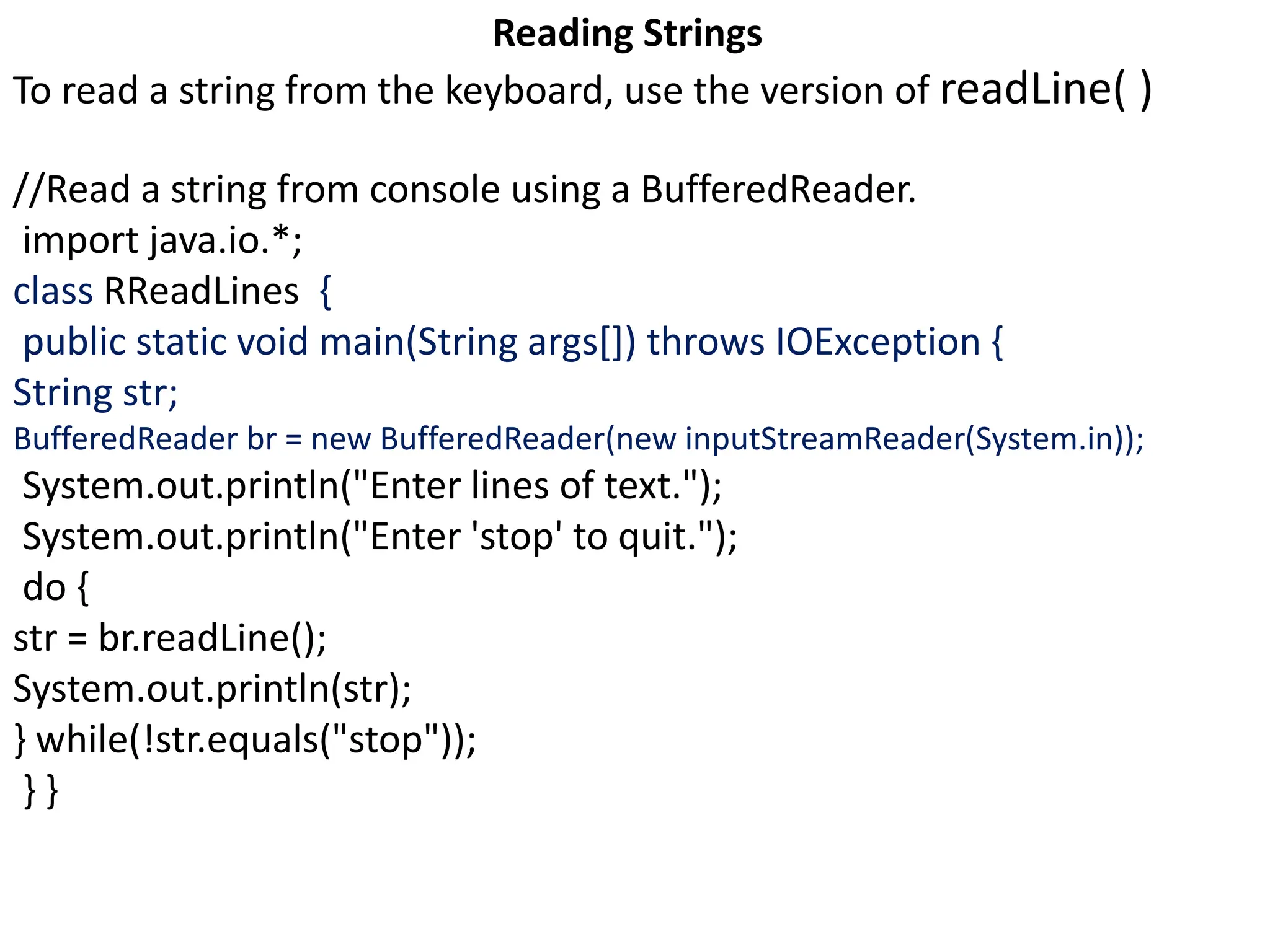 Reading Strings
To read a string from the keyboard, use the version of readLine( )
//Read a string from console using a BufferedReader.
import java.io.*;
class RReadLines {
public static void main(String args[]) throws IOException {
String str;
BufferedReader br = new BufferedReader(new inputStreamReader(System.in));
System.out.println("Enter lines of text.");
System.out.println("Enter 'stop' to quit.");
do {
str = br.readLine();
System.out.println(str);
} while(!str.equals("stop"));
} }
 