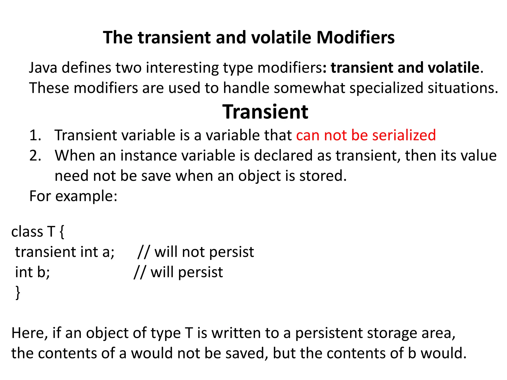 The transient and volatile Modifiers
Java defines two interesting type modifiers: transient and volatile.
These modifiers are used to handle somewhat specialized situations.
Transient
1. Transient variable is a variable that can not be serialized
2. When an instance variable is declared as transient, then its value
need not be save when an object is stored.
For example:
class T {
transient int a; // will not persist
int b; // will persist
}
Here, if an object of type T is written to a persistent storage area,
the contents of a would not be saved, but the contents of b would.
 