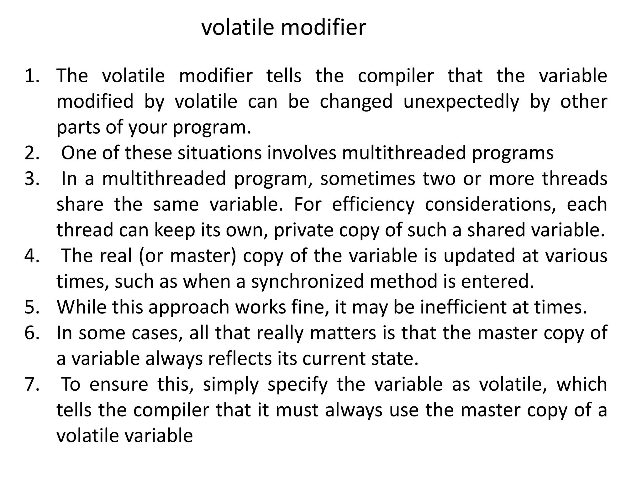 1. The volatile modifier tells the compiler that the variable
modified by volatile can be changed unexpectedly by other
parts of your program.
2. One of these situations involves multithreaded programs
3. In a multithreaded program, sometimes two or more threads
share the same variable. For efficiency considerations, each
thread can keep its own, private copy of such a shared variable.
4. The real (or master) copy of the variable is updated at various
times, such as when a synchronized method is entered.
5. While this approach works fine, it may be inefficient at times.
6. In some cases, all that really matters is that the master copy of
a variable always reflects its current state.
7. To ensure this, simply specify the variable as volatile, which
tells the compiler that it must always use the master copy of a
volatile variable
volatile modifier
 