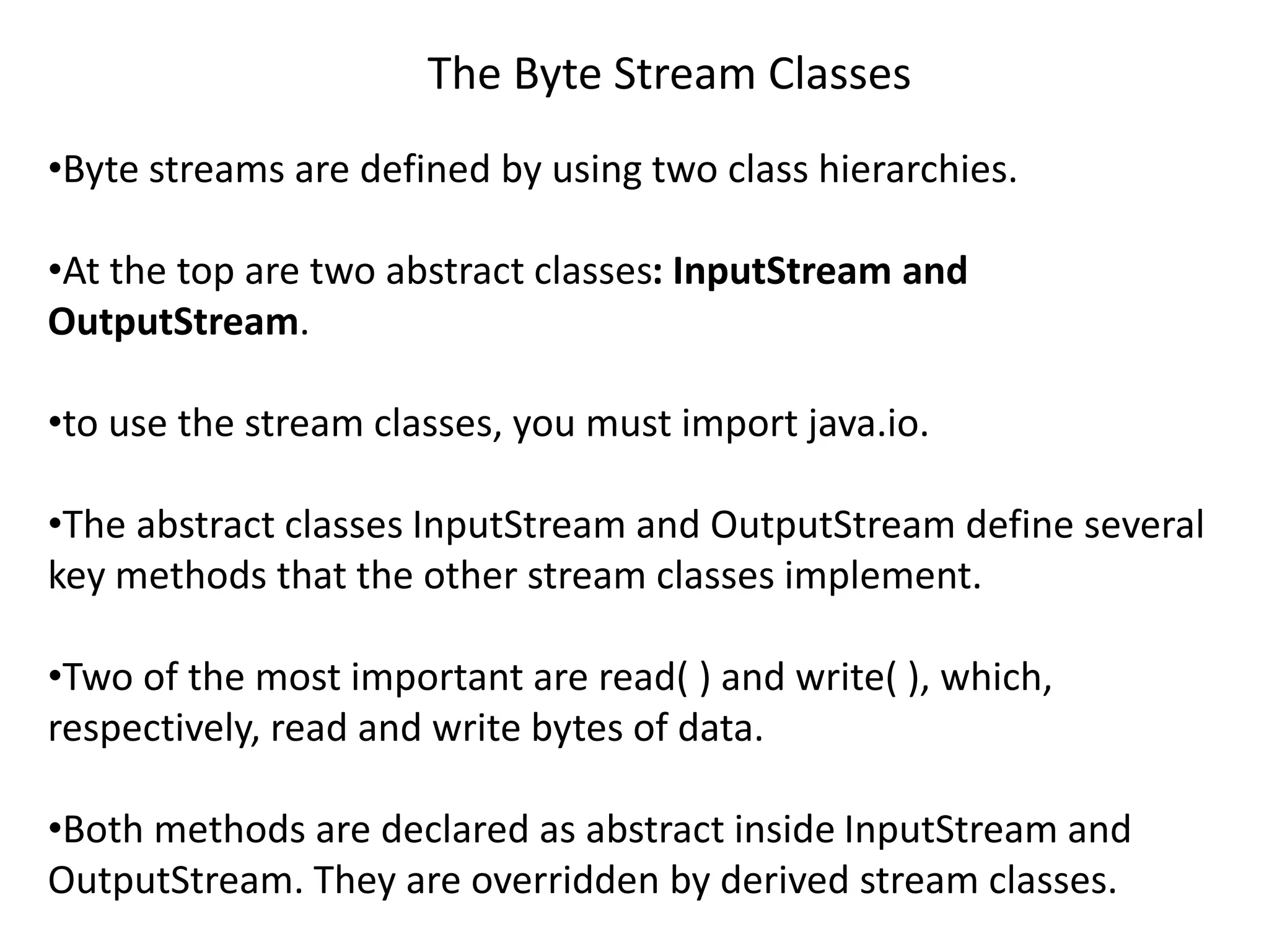 The Byte Stream Classes
•Byte streams are defined by using two class hierarchies.
•At the top are two abstract classes: InputStream and
OutputStream.
•to use the stream classes, you must import java.io.
•The abstract classes InputStream and OutputStream define several
key methods that the other stream classes implement.
•Two of the most important are read( ) and write( ), which,
respectively, read and write bytes of data.
•Both methods are declared as abstract inside InputStream and
OutputStream. They are overridden by derived stream classes.
 