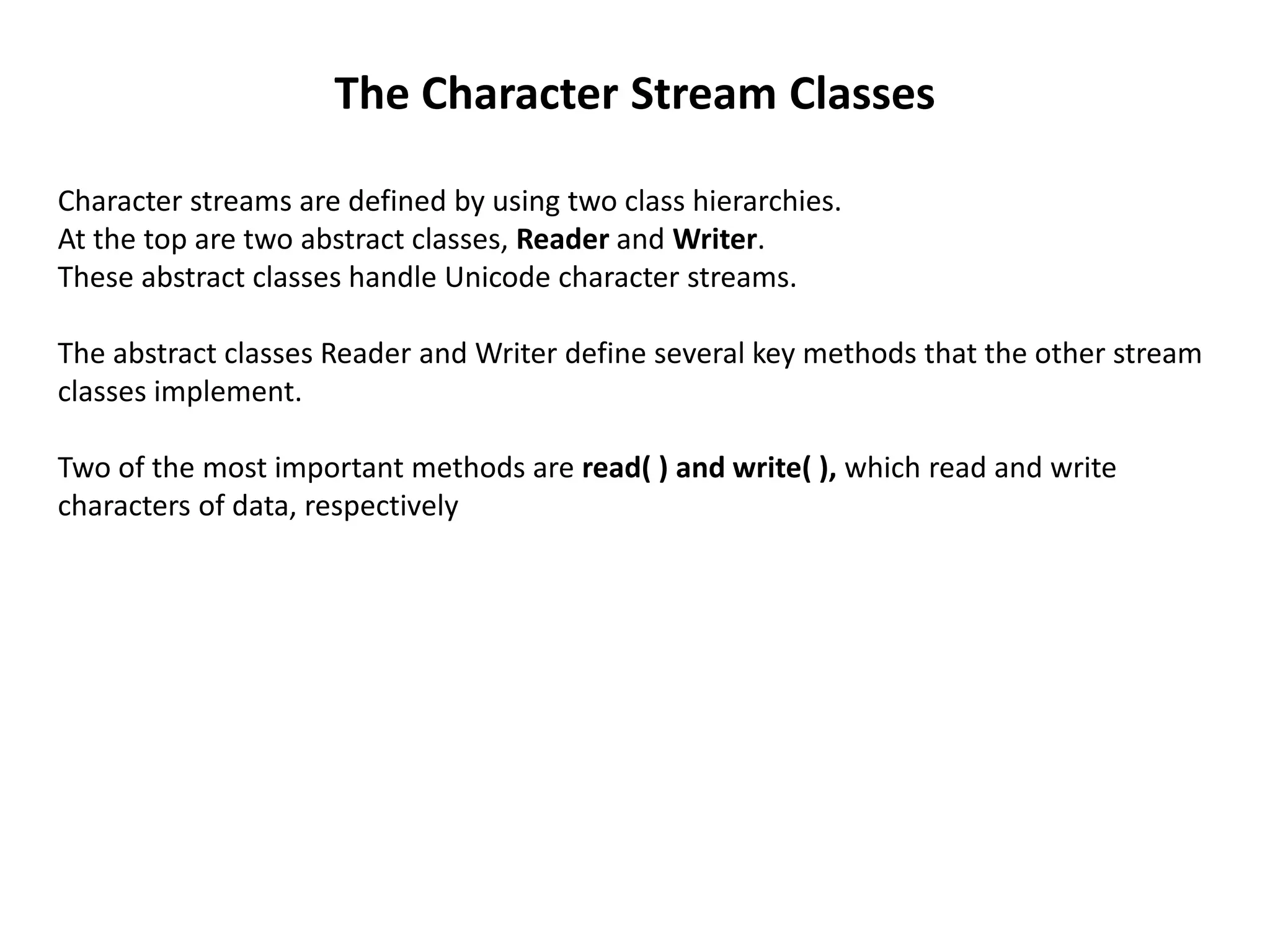 The Character Stream Classes
Character streams are defined by using two class hierarchies.
At the top are two abstract classes, Reader and Writer.
These abstract classes handle Unicode character streams.
The abstract classes Reader and Writer define several key methods that the other stream
classes implement.
Two of the most important methods are read( ) and write( ), which read and write
characters of data, respectively
 