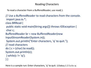 Reading Characters
To read a character from a BufferedReader, use read( ).
// Use a BufferedReader to read characters from the console.
import java.io.*;
class BRRead {
public static void main(String args[]) throws IOException {
char c;
BufferedReader br = new BufferedReader(new
InputStreamReader(System.in));
System.out.println("Enter characters, 'q' to quit.");
// read characters
do { c = (char) br.read();
System.out.println(c);
} while(c != 'q');
} }
Here is a sample run: Enter characters, 'q' to quit. 123abcq 1 2 3 a b c q
 