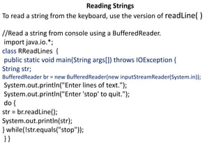Reading Strings
To read a string from the keyboard, use the version of readLine( )
//Read a string from console using a BufferedReader.
import java.io.*;
class RReadLines {
public static void main(String args[]) throws IOException {
String str;
BufferedReader br = new BufferedReader(new inputStreamReader(System.in));
System.out.println("Enter lines of text.");
System.out.println("Enter 'stop' to quit.");
do {
str = br.readLine();
System.out.println(str);
} while(!str.equals("stop"));
} }
 