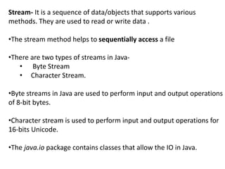 Stream- It is a sequence of data/objects that supports various
methods. They are used to read or write data .
•The stream method helps to sequentially access a file
•There are two types of streams in Java-
• Byte Stream
• Character Stream.
•Byte streams in Java are used to perform input and output operations
of 8-bit bytes.
•Character stream is used to perform input and output operations for
16-bits Unicode.
•The java.io package contains classes that allow the IO in Java.
 
