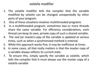 1. The volatile modifier tells the compiler that the variable
modified by volatile can be changed unexpectedly by other
parts of your program.
2. One of these situations involves multithreaded programs
3. In a multithreaded program, sometimes two or more threads
share the same variable. For efficiency considerations, each
thread can keep its own, private copy of such a shared variable.
4. The real (or master) copy of the variable is updated at various
times, such as when a synchronized method is entered.
5. While this approach works fine, it may be inefficient at times.
6. In some cases, all that really matters is that the master copy of
a variable always reflects its current state.
7. To ensure this, simply specify the variable as volatile, which
tells the compiler that it must always use the master copy of a
volatile variable
volatile modifier
 