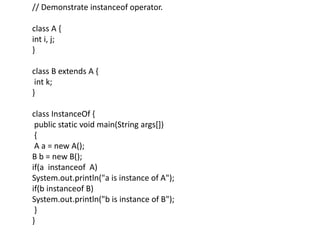 // Demonstrate instanceof operator.
class A {
int i, j;
}
class B extends A {
int k;
}
class InstanceOf {
public static void main(String args[])
{
A a = new A();
B b = new B();
if(a instanceof A)
System.out.println("a is instance of A");
if(b instanceof B)
System.out.println("b is instance of B");
}
}
 