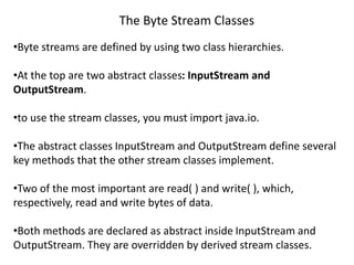 The Byte Stream Classes
•Byte streams are defined by using two class hierarchies.
•At the top are two abstract classes: InputStream and
OutputStream.
•to use the stream classes, you must import java.io.
•The abstract classes InputStream and OutputStream define several
key methods that the other stream classes implement.
•Two of the most important are read( ) and write( ), which,
respectively, read and write bytes of data.
•Both methods are declared as abstract inside InputStream and
OutputStream. They are overridden by derived stream classes.
 