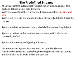 The Predefined Streams
All Java programs automatically import the java.lang package. This
package defines a class called System.
System also contains three predefined stream variables: in, out, and
err..
System.out refers to the standard output stream. By default, this is the
console.
System.in refers to standard input, which is the keyboard by default.
System.err refers to the standard error stream, which also is the
console by default.
System.in is an object of type InputStream;
System.out and System.err are objects of type PrintStream.
These are byte streams, even though they typically are used to read
and write characters from and to the console.
 