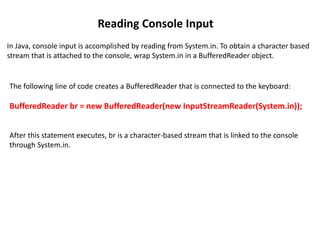 Reading Console Input
In Java, console input is accomplished by reading from System.in. To obtain a character based
stream that is attached to the console, wrap System.in in a BufferedReader object.
The following line of code creates a BufferedReader that is connected to the keyboard:
BufferedReader br = new BufferedReader(new InputStreamReader(System.in));
After this statement executes, br is a character-based stream that is linked to the console
through System.in.
 