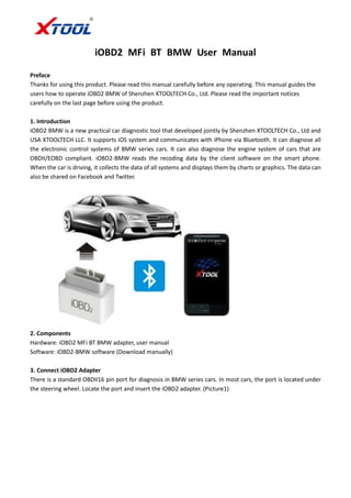 iOBD2 MFi BT BMW User Manual
Preface
Thanks for using this product. Please read this manual carefully before any operating. This manual guides the
users how to operate iOBD2 BMW of Shenzhen XTOOLTECH Co., Ltd. Please read the important notices
carefully on the last page before using the product.
1. Introduction
iOBD2 BMW is a new practical car diagnostic tool that developed jointly by Shenzhen XTOOLTECH Co., Ltd and
USA XTOOLTECH LLC. It supports iOS system and communicates with iPhone via Bluetooth. It can diagnose all
the electronic control systems of BMW series cars. It can also diagnose the engine system of cars that are
OBDII/EOBD compliant. iOBD2-BMW reads the recoding data by the client software on the smart phone.
When the car is driving, it collects the data of all systems and displays them by charts or graphics. The data can
also be shared on Facebook and Twitter.
2. Components
Hardware: iOBD2 MFi BT BMW adapter, user manual
Software: iOBD2-BMW software (Download manually)
3. Connect iOBD2 Adapter
There is a standard OBDII16 pin port for diagnosis in BMW series cars. In most cars, the port is located under
the steering wheel. Locate the port and insert the iOBD2 adapter. (Picture1)
 
