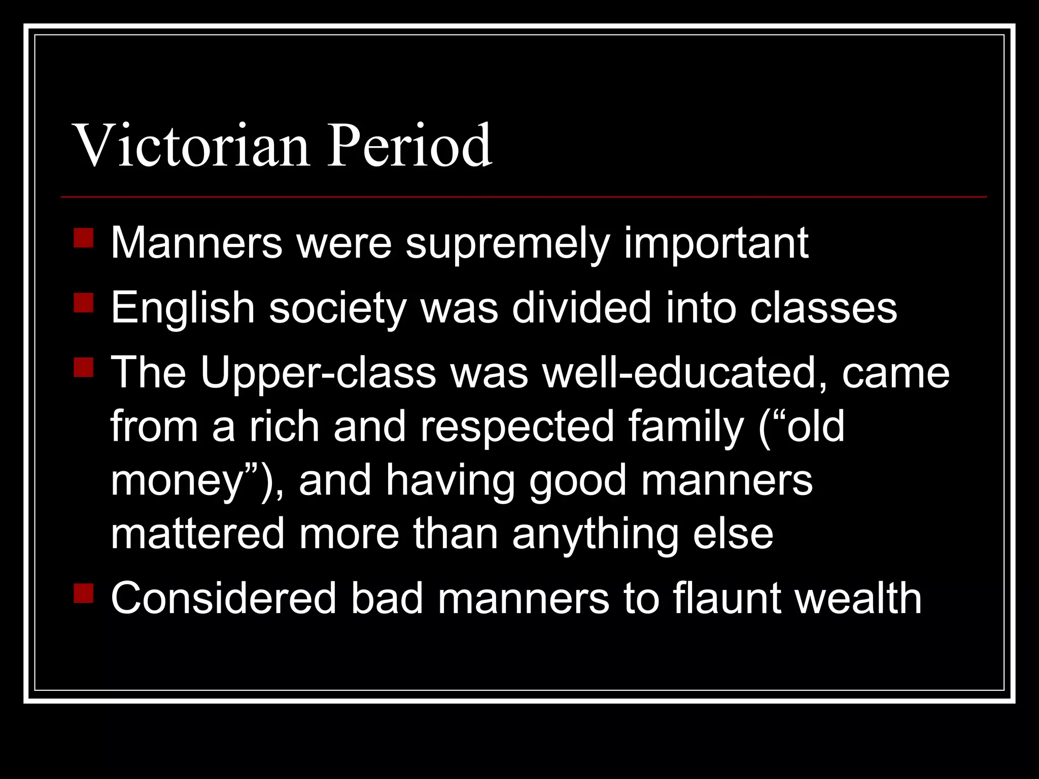 Victorian Period
   Manners were supremely important
   English society was divided into classes
   The Upper-class was well-educated, came
    from a rich and respected family (“old
    money”), and having good manners
    mattered more than anything else
   Considered bad manners to flaunt wealth
 