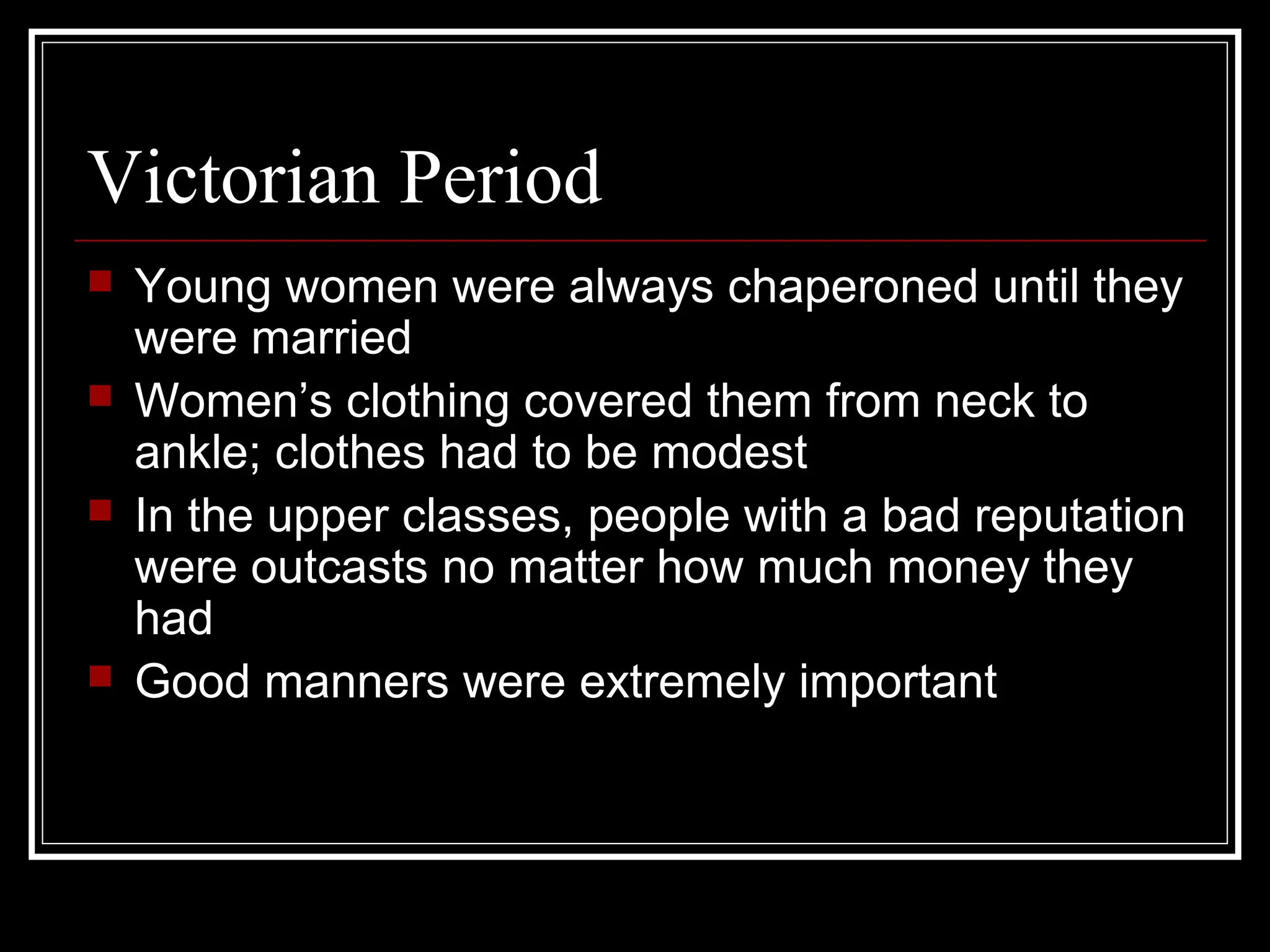 Victorian Period
   Young women were always chaperoned until they
    were married
   Women’s clothing covered them from neck to
    ankle; clothes had to be modest
   In the upper classes, people with a bad reputation
    were outcasts no matter how much money they
    had
   Good manners were extremely important
 