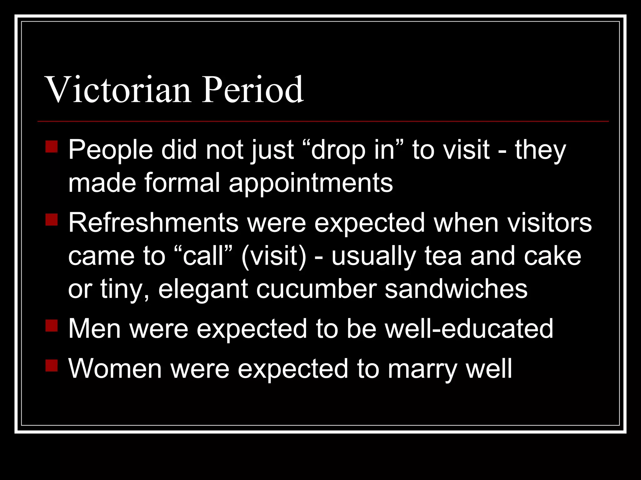 Victorian Period
   People did not just “drop in” to visit - they
    made formal appointments
   Refreshments were expected when visitors
    came to “call” (visit) - usually tea and cake
    or tiny, elegant cucumber sandwiches
   Men were expected to be well-educated
   Women were expected to marry well
 