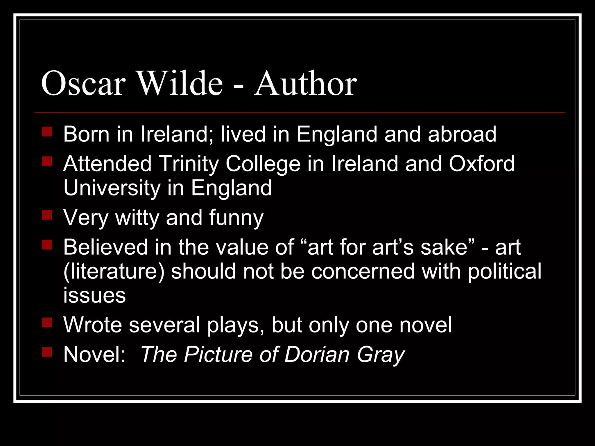 Oscar Wilde - Author
   Born in Ireland; lived in England and abroad
   Attended Trinity College in Ireland and Oxford
    University in England
   Very witty and funny
   Believed in the value of “art for art’s sake” - art
    (literature) should not be concerned with political
    issues
   Wrote several plays, but only one novel
   Novel: The Picture of Dorian Gray
 