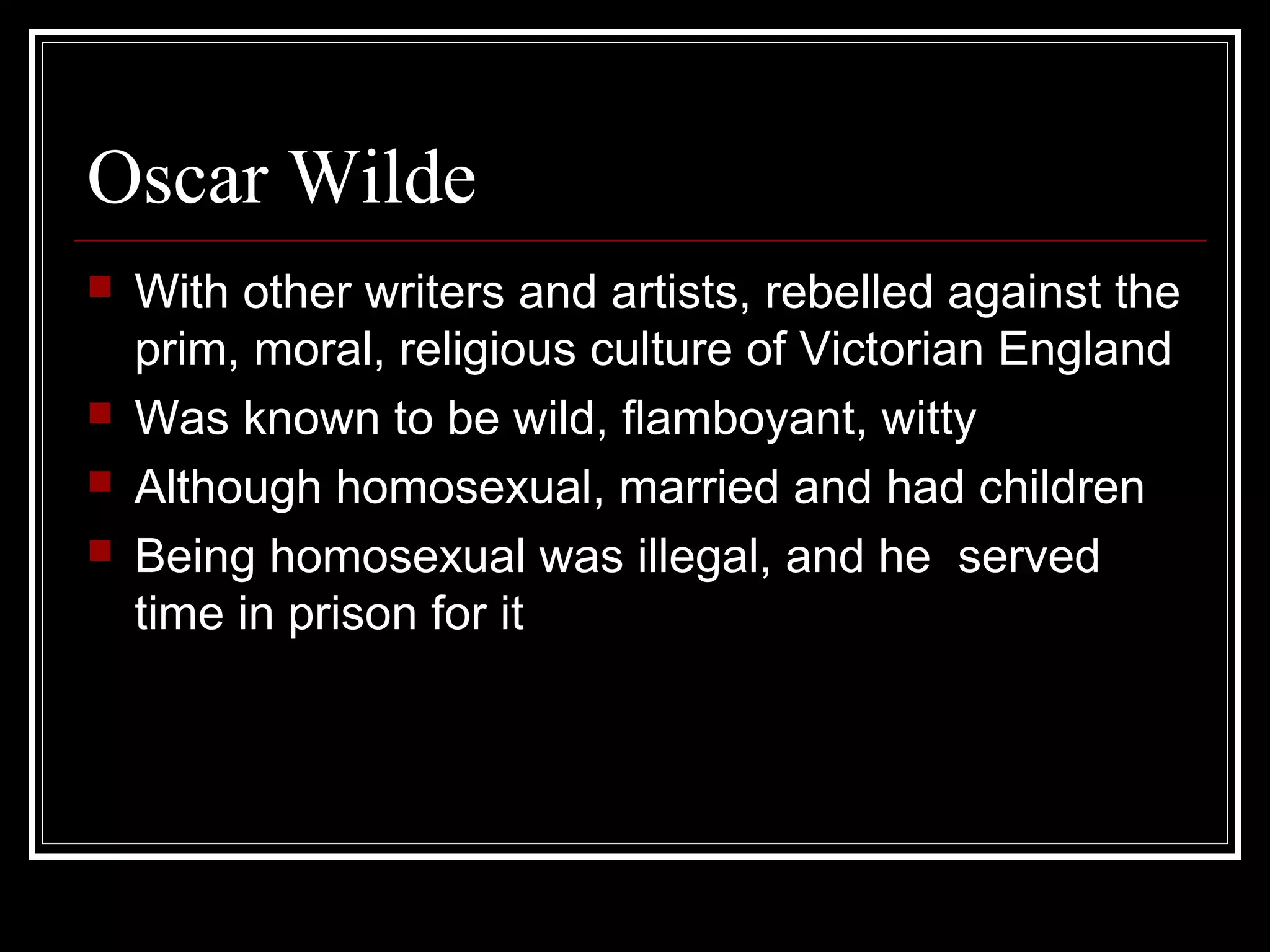 Oscar Wilde
   With other writers and artists, rebelled against the
    prim, moral, religious culture of Victorian England
   Was known to be wild, flamboyant, witty
   Although homosexual, married and had children
   Being homosexual was illegal, and he served
    time in prison for it
 
