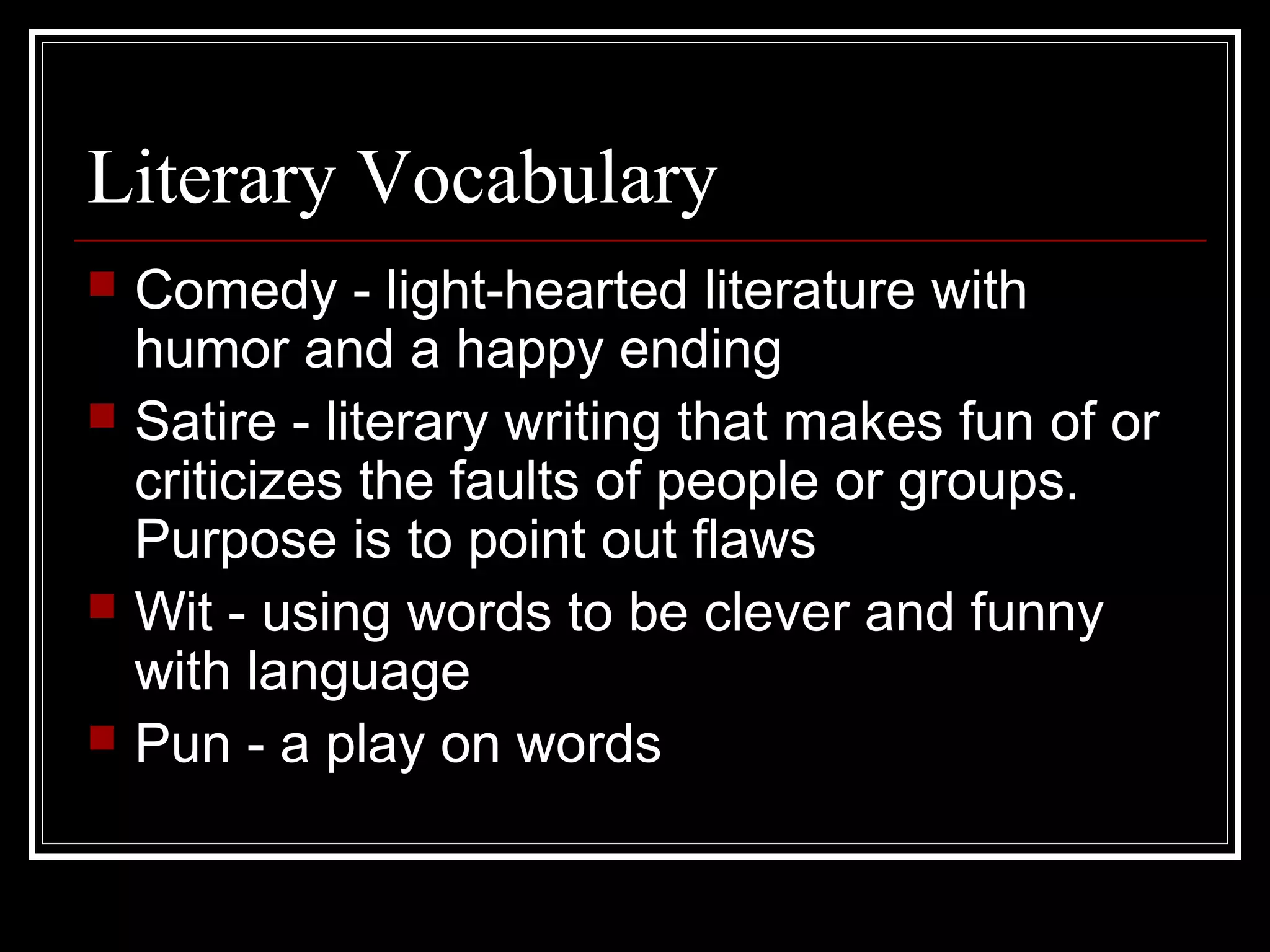 Literary Vocabulary
   Comedy - light-hearted literature with
    humor and a happy ending
   Satire - literary writing that makes fun of or
    criticizes the faults of people or groups.
    Purpose is to point out flaws
   Wit - using words to be clever and funny
    with language
   Pun - a play on words
 