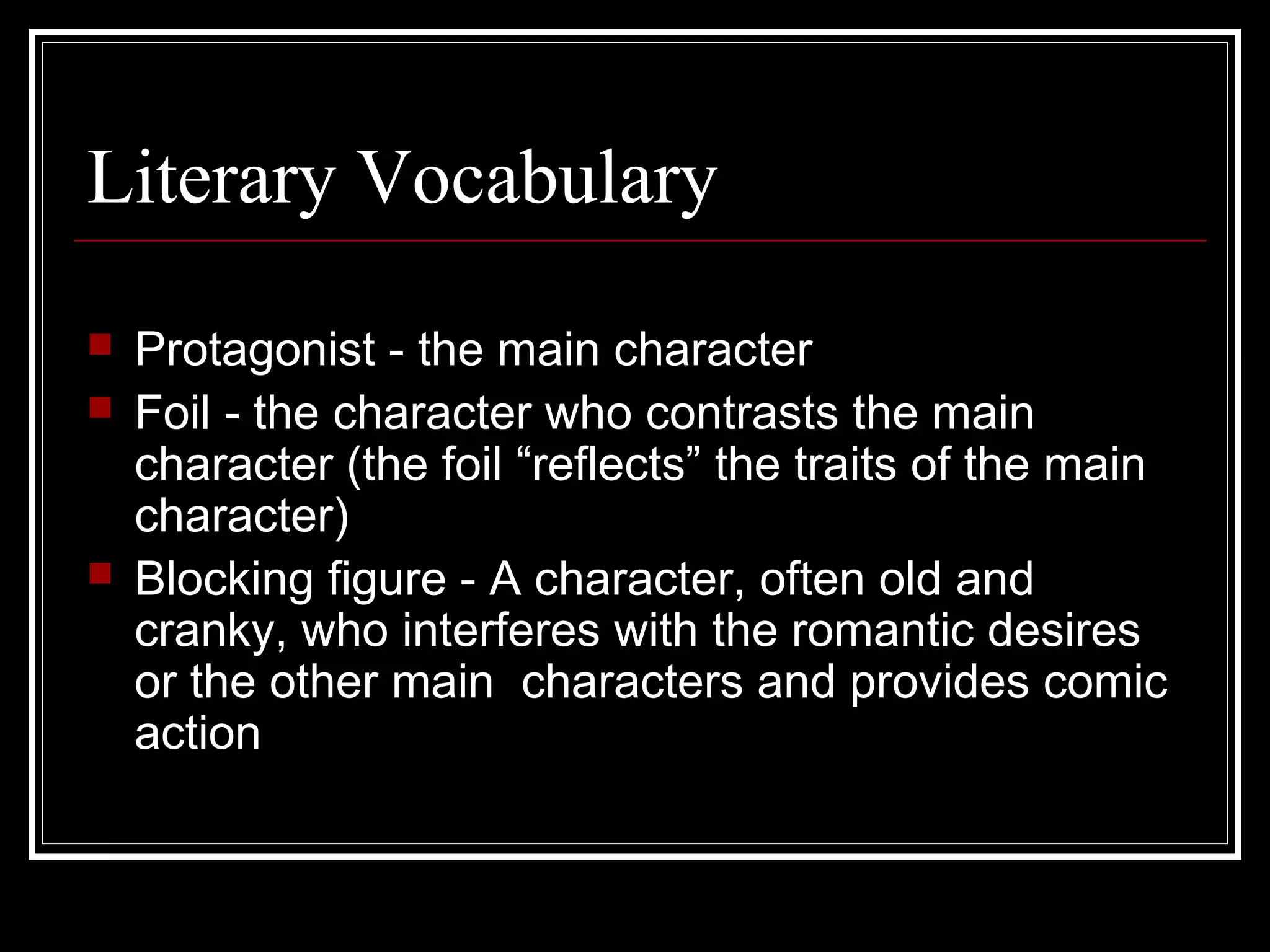 Literary Vocabulary
   Protagonist - the main character
   Foil - the character who contrasts the main
    character (the foil “reflects” the traits of the main
    character)
   Blocking figure - A character, often old and
    cranky, who interferes with the romantic desires
    or the other main characters and provides comic
    action
 