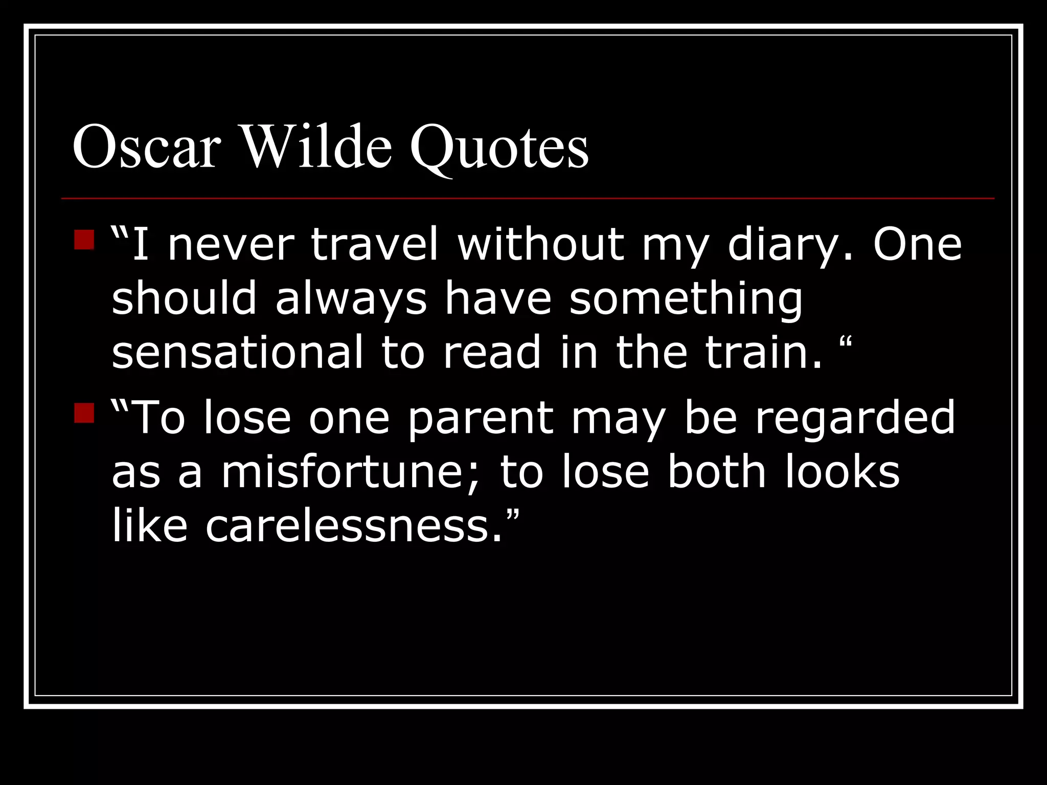 Oscar Wilde Quotes
   “I never travel without my diary. One
    should always have something
    sensational to read in the train. “
   “To lose one parent may be regarded
    as a misfortune; to lose both looks
    like carelessness.”
 