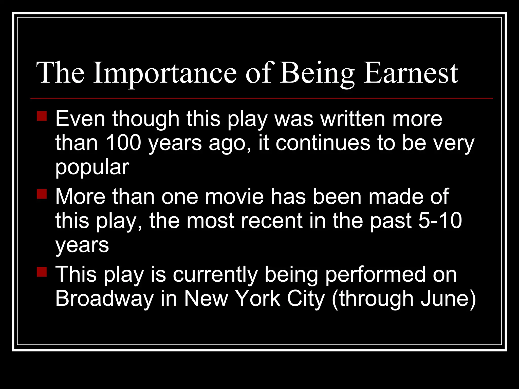 The Importance of Being Earnest
   Even though this play was written more
    than 100 years ago, it continues to be very
    popular
   More than one movie has been made of
    this play, the most recent in the past 5-10
    years
   This play is currently being performed on
    Broadway in New York City (through June)
 