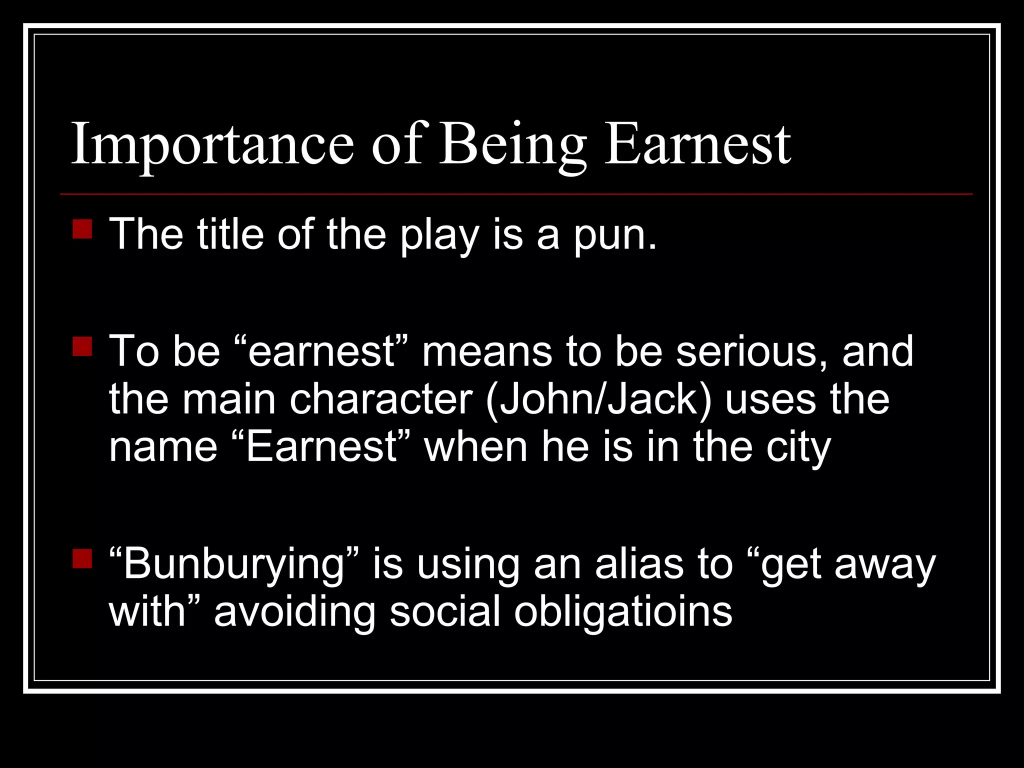 Importance of Being Earnest
   The title of the play is a pun.

   To be “earnest” means to be serious, and
    the main character (John/Jack) uses the
    name “Earnest” when he is in the city

   “Bunburying” is using an alias to “get away
    with” avoiding social obligatioins
 