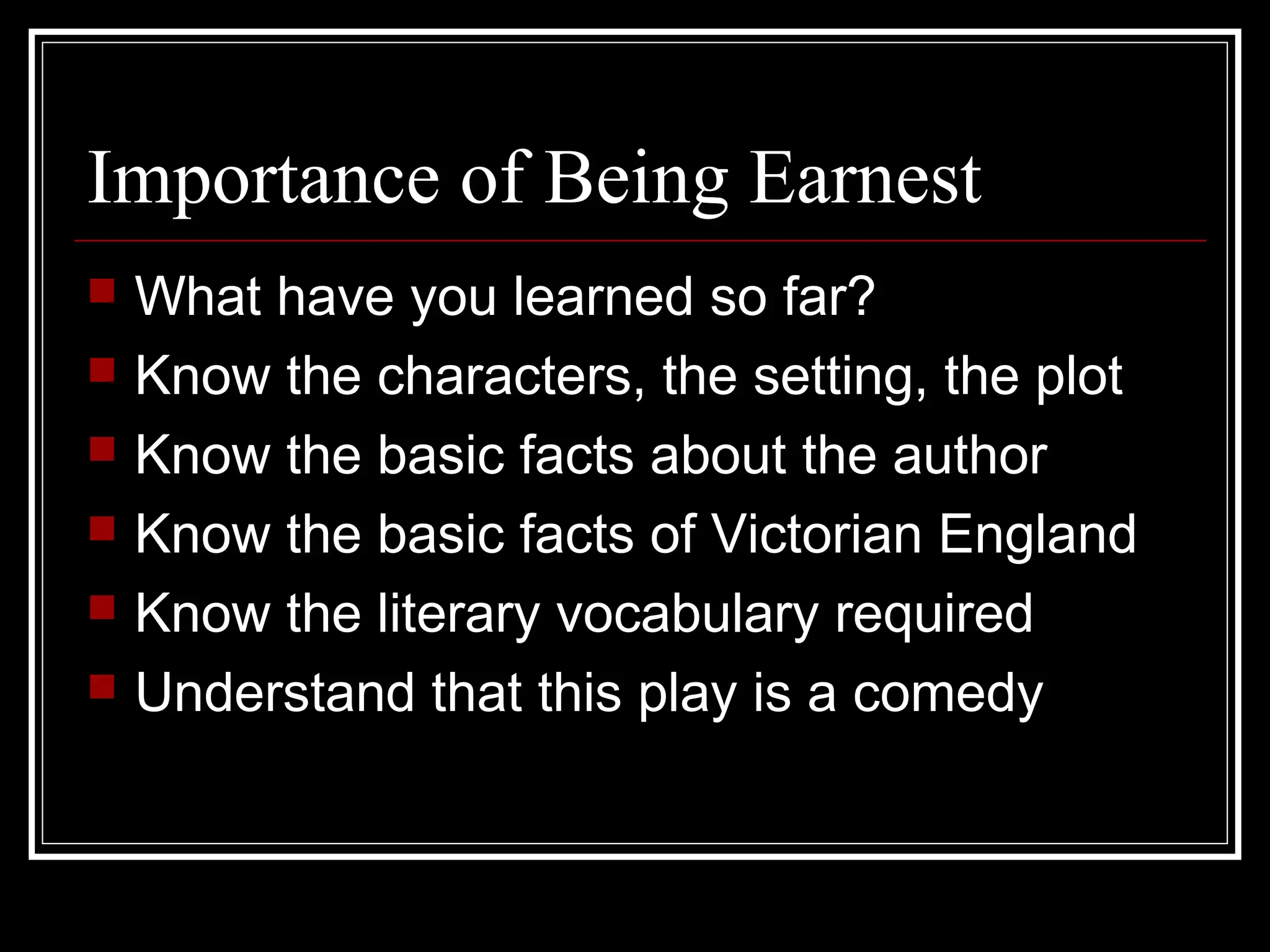 Importance of Being Earnest
   What have you learned so far?
   Know the characters, the setting, the plot
   Know the basic facts about the author
   Know the basic facts of Victorian England
   Know the literary vocabulary required
   Understand that this play is a comedy
 