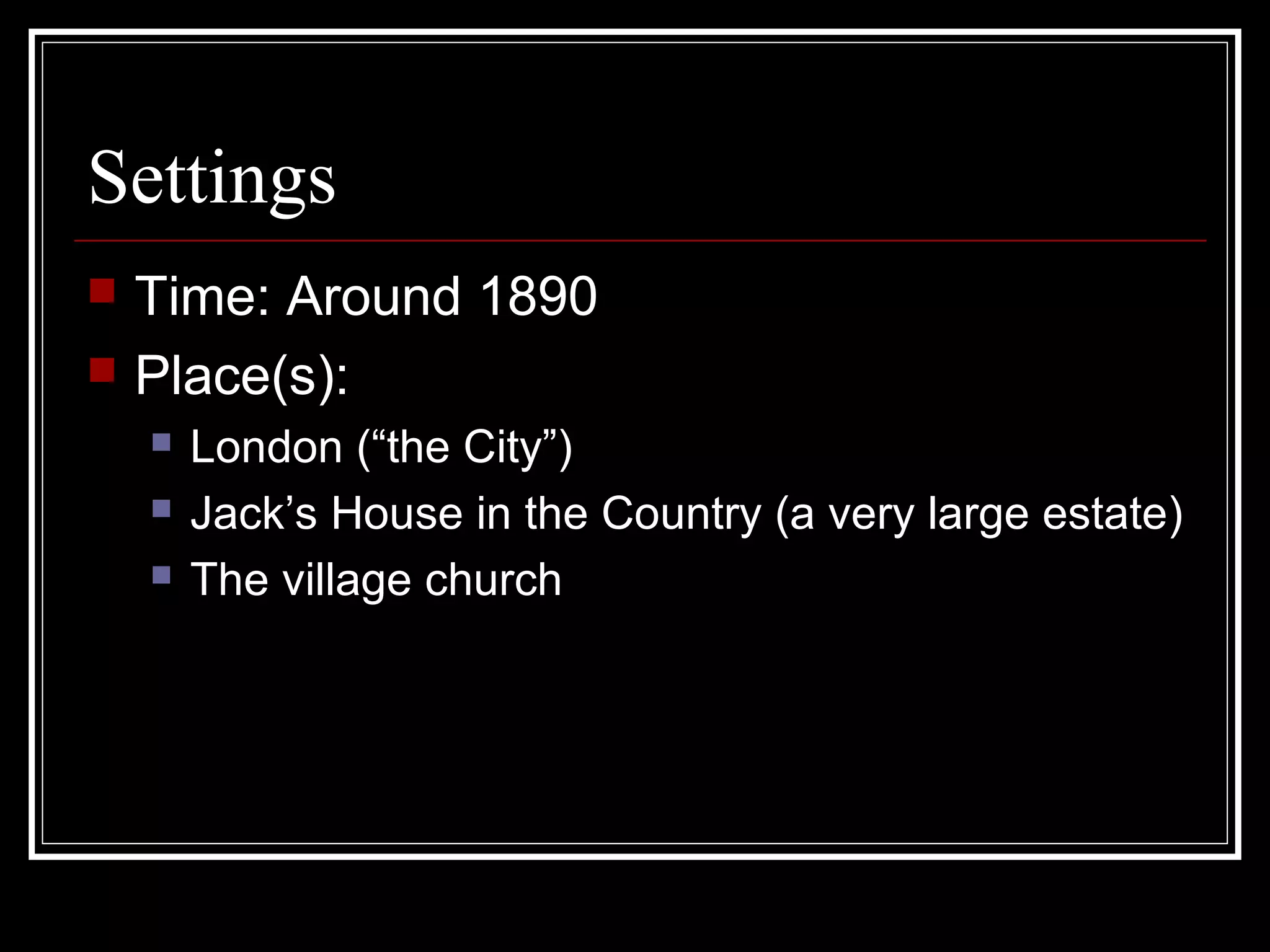 Settings
   Time: Around 1890
   Place(s):
       London (“the City”)
       Jack’s House in the Country (a very large estate)
       The village church
 