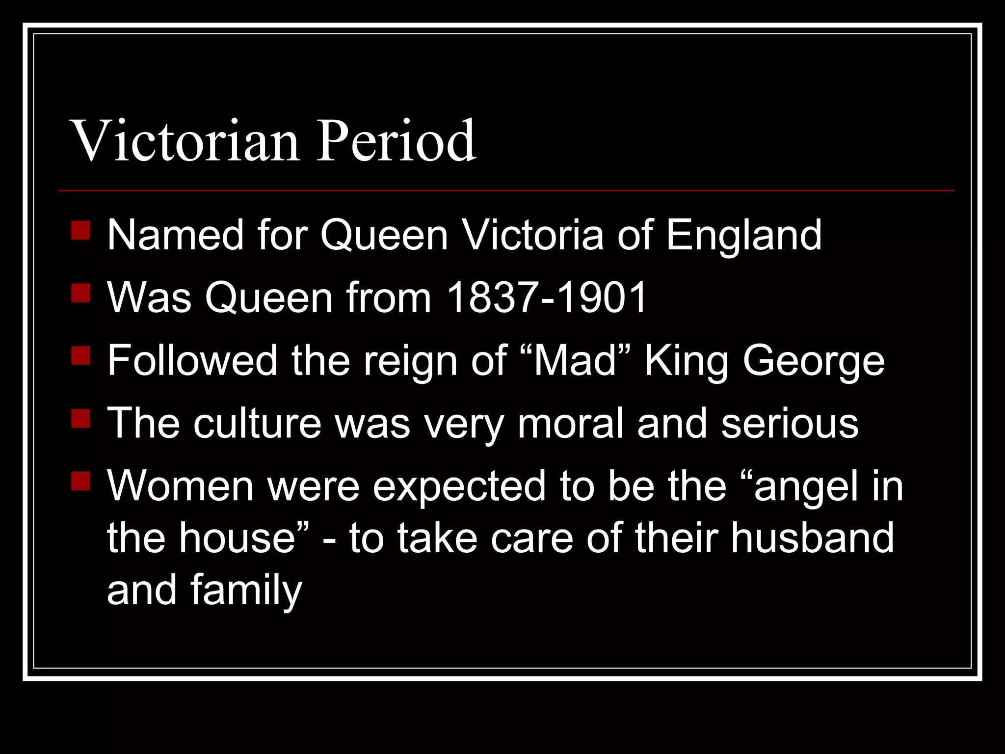 Victorian Period
   Named for Queen Victoria of England
   Was Queen from 1837-1901
   Followed the reign of “Mad” King George
   The culture was very moral and serious
   Women were expected to be the “angel in
    the house” - to take care of their husband
    and family
 