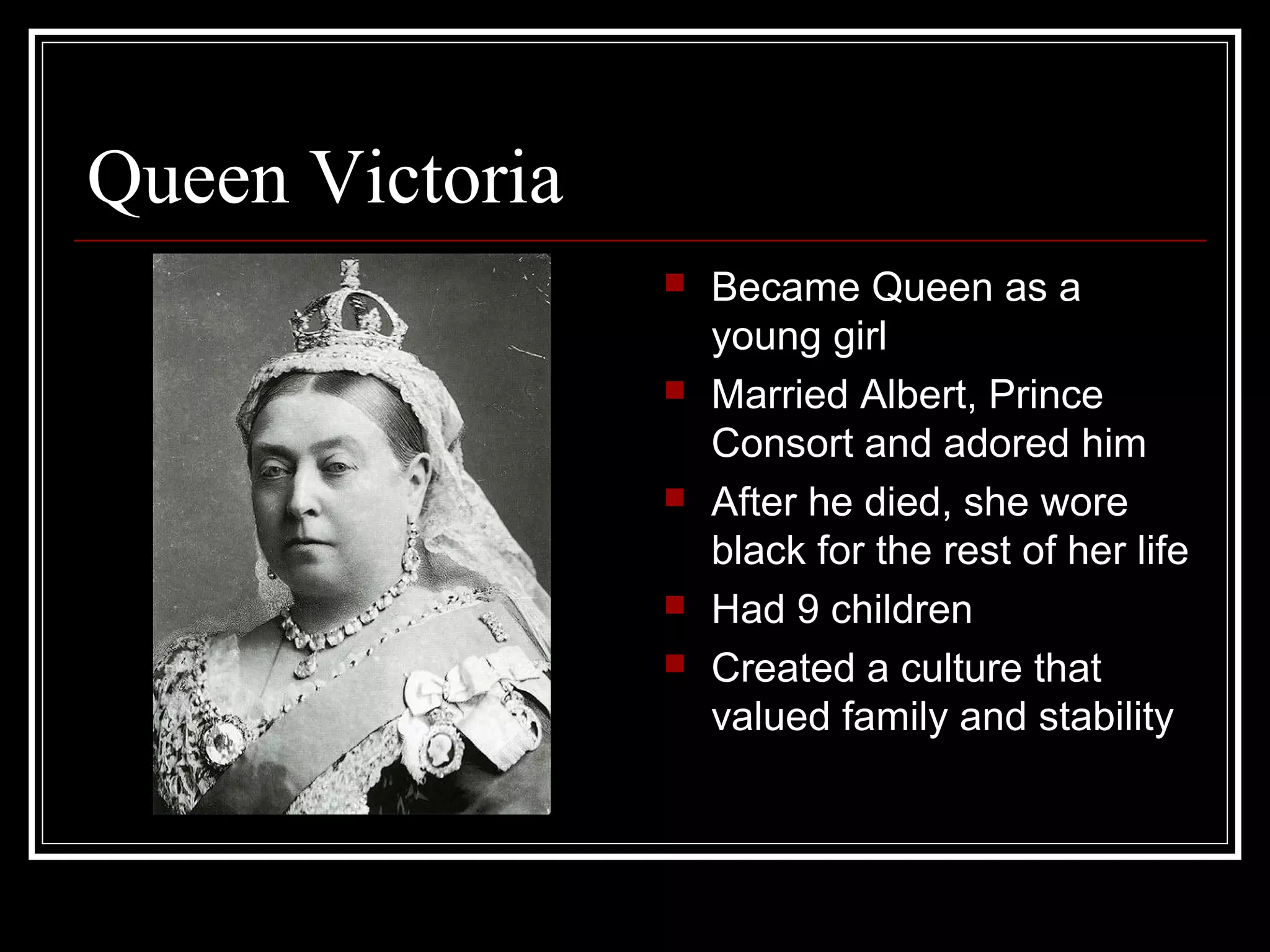 Queen Victoria
                    Became Queen as a
                     young girl
                    Married Albert, Prince
                     Consort and adored him
                    After he died, she wore
                     black for the rest of her life
                    Had 9 children
                    Created a culture that
                     valued family and stability
 