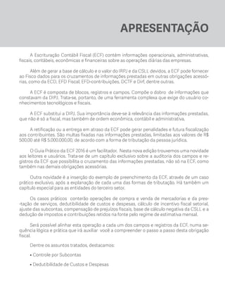 APRESENTAÇÃO
A Escrituração Contábil Fiscal (ECF) contém informações operacionais, administrativas,
fiscais, contábeis, econômicas e financeiras sobre as operações diárias das empresas.
Além de gerar a base de cálculo e o valor do IRPJ e da CSLL devidos, a ECF pode fornecer
ao Fisco dados para os cruzamentos de informações prestadas em outras obrigações acessó-
rias, como da ECD, EFD Fiscal, EFD-contribuições, DCTF e Dirf, dentre outras.
A ECF é composta de blocos, registros e campos. Compõe o dobro de informações que
constavam da DIPJ. Trata-se, portanto, de uma ferramenta complexa que exige do usuário co-
nhecimentos tecnológicos e fiscais.
A ECF substitui a DIPJ. Sua importância deve-se à relevância das informações prestadas,
que não é só a fiscal, mas também de ordem econômica, contábil e administrativa.
A retificação ou a entrega em atraso da ECF pode gerar penalidades e futura fiscalização
aos contribuintes. São multas fixadas nas informações prestadas, limitadas aos valores de R$
500,00 até R$ 5.000.000,00, de acordo com a forma de tributação da pessoa jurídica.
O Guia Prático da ECF 2016 é um facilitador. Nesta nova edição trouxemos uma novidade
aos leitores e usuários. Trata-se de um capítulo exclusivo sobre a auditoria dos campos e re-
gistros da ECF que possibilita o cruzamento das informações prestadas, não só na ECF, como
também nas demais obrigações acessórias.
Outra novidade é a inserção do exemplo de preenchimento da ECF, através de um caso
prático exclusivo, após a explanação de cada uma das formas de tributação. Há também um
capítulo especial para as entidades do terceiro setor.
Os casos práticos conterão operações de compra e venda de mercadorias e da pres-
-tação de serviços, dedutibilidade de custos e despesas, cálculo de incentivo fiscal setorial,
ajuste das subcontas, compensação de prejuízos fiscais, base de cálculo negativa da CSLL e a
dedução de impostos e contribuições retidos na fonte pelo regime de estimativa mensal.
Será possível alinhar esta operação a cada um dos campos e registros da ECF, numa se-
quência lógica e prática que irá auxiliar você a compreender o passo a passo desta obrigação
fiscal.
Dentre os assuntos tratados, destacamos:
•	Controle por Subcontas
• 	Dedutibilidade de Custos e Despesas
ECF.indd 13 23/05/2016 09:46:47
 