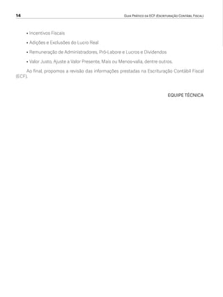 14	 Guia Prático da ECF (Escrituração Contábil Fiscal)
• 	Incentivos Fiscais
• 	Adições e Exclusões do Lucro Real
• 	Remuneração de Administradores, Pró-Labore e Lucros e Dividendos
• 	Valor Justo, Ajuste a Valor Presente, Mais ou Menos-valia, dentre outros.
Ao final, propomos a revisão das informações prestadas na Escrituração Contábil Fiscal
(ECF).
EQUIPE TÉCNICA
ECF.indd 14 23/05/2016 09:46:48
 