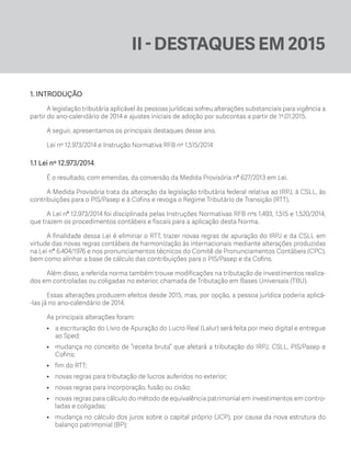 II - DESTAQUES EM 2015
1. INTRODUÇÃO
A legislação tributária aplicável às pessoas jurídicas sofreu alterações substanciais para vigência a
partir do ano-calendário de 2014 e ajustes iniciais de adoção por subcontas a partir de 1º.01.2015.
A seguir, apresentamos os principais destaques desse ano.
Lei nº 12.973/2014 e Instrução Normativa RFB nº 1.515/2014
1.1 Lei nº 12.973/2014
É o resultado, com emendas, da conversão da Medida Provisória nº 627/2013 em Lei.
A Medida Provisória trata da alteração da legislação tributária federal relativa ao IRPJ, à CSLL, às
contribuições para o PIS/Pasep e à Cofins e revoga o Regime Tributário de Transição (RTT).
A Lei nº 12.973/2014 foi disciplinada pelas Instruções Normativas RFB nºs 1.493, 1.515 e 1.520/2014,
que trazem os procedimentos contábeis e fiscais para a aplicação desta Norma.
A finalidade dessa Lei é eliminar o RTT, trazer novas regras de apuração do IRPJ e da CSLL em
virtude das novas regras contábeis de harmonização às internacionais mediante alterações produzidas
na Lei nº 6.404/1976 e nos pronunciamentos técnicos do Comitê de Pronunciamentos Contábeis (CPC),
bem como alinhar a base de cálculo das contribuições para o PIS/Pasep e da Cofins.
Além disso, a referida norma também trouxe modificações na tributação de investimentos realiza-
dos em controladas ou coligadas no exterior, chamada de Tributação em Bases Universais (TBU).
Essas alterações produzem efeitos desde 2015, mas, por opção, a pessoa jurídica poderia aplicá-
-las já no ano-calendário de 2014.
As principais alterações foram:
•	 a escrituração do Livro de Apuração do Lucro Real (Lalur) será feita por meio digital e entregue
ao Sped;
•	 mudança no conceito de “receita bruta” que afetará a tributação do IRPJ, CSLL, PIS/Pasep e
Cofins;
•	 fim do RTT;
•	 novas regras para tributação de lucros auferidos no exterior;
•	 novas regras para incorporação, fusão ou cisão;
•	 novas regras para cálculo do método de equivalência patrimonial em investimentos em contro-
ladas e coligadas;
•	 mudança no cálculo dos juros sobre o capital próprio (JCP), por causa da nova estrutura do
balanço patrimonial (BP);
ECF.indd 15 23/05/2016 09:46:48
 