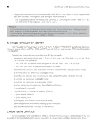 16	 Guia Prático da ECF (Escrituração Contábil Fiscal)
•	 regras para o ajuste aos pronunciamentos técnicos do CPC, em razão das novas regras contá-
beis, em virtude da convergência com as regras internacionais; e
•	 	para as pessoas jurídicas tributadas pelo lucro real, a Escrituração Contábil Fiscal (ECF) é o
Livro Eletrônico de Apuração do Lucro Real (e-Lalur).
Atenção!
(1) As alterações nos critérios de registros contábeis que sejam feitas pela lei comercial após a data de publicação
desta Lei não produzirão efeitos tributários, exceto se for publicada norma que a regule.
(2) A aplicação das disposições referentes à opção pelos efeitos em 2014, previstas na Lei nº 12.973/2014, estão disci-
plinadas nas Instruções Normativas RFB nºs 1.469/2014 e 1.515/2014.
1.2 Instrução Normativa RFB nº 1.515/2014
Esta Instrução Normativa regula os arts. 1º, 2º e 3º a 75 da Lei nº 12.973/2014, que altera a legislação
tributária federal relativa ao IRPJ, à CSLL, ao PIS/Pasep e à Cofins, e que revoga o RTT, instituído pela Lei
nº 11.941/2009.
Os principais assuntos tratados nesta Instrução Normativa são:
•	 as datas da adoção inicial dos arts. 1º, 2º, 4º a 71 e incisos I a VI, VIII e X do caput do art. 117 da
Lei nº 12.973/2014, que serão:
- 1º.01.2014, para as pessoas jurídicas optantes pelo art. 75 da Lei nº 12.973/2014; e
- 1º.01.2015, para todas as pessoas jurídicas não optantes;
•	 a neutralidade tributária para operações ocorridas anteriormente à data da adoção inicial;
•	 o demonstrativo das diferenças na adoção inicial;
•	 a escrituração contábil para fins tributários e do Controle Fiscal de Transição (FCont);
•	 o controle por subcontas na adoção inicial;
•	 o controle por subcontas após a adoção inicial;
•	 a venda a prazo ou em prestações de unidades imobiliárias;
•	 o arrendamento mercantil;
•	 os contratos de concessão de serviços públicos;
•	 o ajuste a valor presente;
•	 o ajuste a valor justo;
•	 a avaliação a valor justo na subscrição de ações;
•	 as multas por descumprimento de obrigações acessórias;
•	 as subcontas contábeis e fiscais e sua correlação.
2. NOVAS REGRAS CONTÁBEIS
Aplicáveis desde o ano-calendário de 2008, as Normas Internacionais de Contabilidade (IFRS) são
o padrão de contabilidade brasileira e correspondem às novas regras contábeis aplicáveis no Brasil.
ECF.indd 16 23/05/2016 09:46:48
 