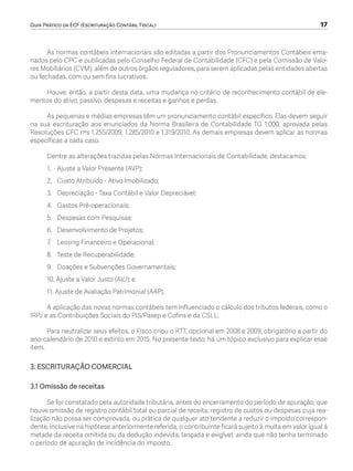Guia Prático da ECF (Escrituração Contábil Fiscal)	 17
As normas contábeis internacionais são editadas a partir dos Pronunciamentos Contábeis ema-
nados pelo CPC e publicadas pelo Conselho Federal de Contabilidade (CFC) e pela Comissão de Valo-
res Mobiliários (CVM), além de outros órgãos reguladores, para serem aplicadas pelas entidades abertas
ou fechadas, com ou sem fins lucrativos.
Houve, então, a partir desta data, uma mudança no critério de reconhecimento contábil de ele-
mentos do ativo, passivo, despesas e receitas e ganhos e perdas.
As pequenas e médias empresas têm um pronunciamento contábil específico. Elas devem seguir
na sua escrituração aos enunciados da Norma Brasileira de Contabilidade TG 1.000, aprovada pelas
Resoluções CFC nºs 1.255/2009, 1.285/2010 e 1.319/2010. As demais empresas devem aplicar as normas
específicas a cada caso.
Dentre as alterações trazidas pelas Normas Internacionais de Contabilidade, destacamos:
1.	 Ajuste a Valor Presente (AVP);
2.	 Custo Atribuído - Ativo Imobilizado;
3.	 Depreciação - Taxa Contábil e Valor Depreciável;
4.	 Gastos Pré-operacionais;
5.	 Despesas com Pesquisas;
6.	 Desenvolvimento de Projetos;
7.	 Leasing Financeiro e Operacional;
8.	 Teste de Recuperabilidade;
9.	 Doações e Subvenções Governamentais;
10. Ajuste a Valor Justo (AVJ); e
11. Ajuste de Avaliação Patrimonial (AAP).
A aplicação das novas normas contábeis tem influenciado o cálculo dos tributos federais, como o
IRPJ e as Contribuições Sociais do PIS/Pasep e Cofins e da CSLL.
Para neutralizar seus efeitos, o Fisco criou o RTT, opcional em 2008 e 2009, obrigatório a partir do
ano-calendário de 2010 e extinto em 2015. No presente texto, há um tópico exclusivo para explicar esse
item.
3. ESCRITURAÇÃO COMERCIAL
3.1 Omissão de receitas
Se for constatado pela autoridade tributária, antes do encerramento do período de apuração, que
houve omissão de registro contábil total ou parcial de receita, registro de custos ou despesas cuja rea-
lização não possa ser comprovada, ou prática de qualquer ato tendente a reduzir o imposto correspon-
dente, inclusive na hipótese anteriormente referida, o contribuinte ficará sujeito à multa em valor igual à
metade da receita omitida ou da dedução indevida, lançada e exigível, ainda que não tenha terminado
o período de apuração de incidência do imposto.
ECF.indd 17 23/05/2016 09:46:48
 