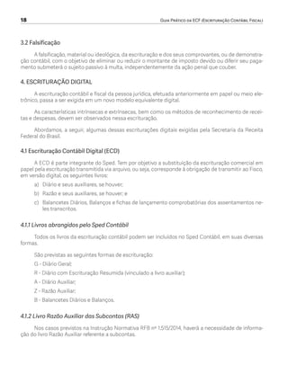 18	 Guia Prático da ECF (Escrituração Contábil Fiscal)
3.2 Falsificação
A falsificação, material ou ideológica, da escrituração e dos seus comprovantes, ou de demonstra-
ção contábil, com o objetivo de eliminar ou reduzir o montante de imposto devido ou diferir seu paga-
mento submeterá o sujeito passivo à multa, independentemente da ação penal que couber.
4. ESCRITURAÇÃO DIGITAL
A escrituração contábil e fiscal da pessoa jurídica, efetuada anteriormente em papel ou meio ele-
trônico, passa a ser exigida em um novo modelo equivalente digital.
As características intrínsecas e extrínsecas, bem como os métodos de reconhecimento de recei-
tas e despesas, devem ser observados nessa escrituração.
Abordamos, a seguir, algumas dessas escriturações digitais exigidas pela Secretaria da Receita
Federal do Brasil.
4.1 Escrituração Contábil Digital (ECD)
A ECD é parte integrante do Sped. Tem por objetivo a substituição da escrituração comercial em
papel pela escrituração transmitida via arquivo, ou seja, corresponde à obrigação de transmitir ao Fisco,
em versão digital, os seguintes livros:
a)	 Diário e seus auxiliares, se houver;
b)	 Razão e seus auxiliares, se houver; e
c)	 Balancetes Diários, Balanços e fichas de lançamento comprobatórias dos assentamentos ne-
les transcritos.
4.1.1 Livros abrangidos pelo Sped Contábil
Todos os livros da escrituração contábil podem ser incluídos no Sped Contábil, em suas diversas
formas.
São previstas as seguintes formas de escrituração:
G - Diário Geral;
R - Diário com Escrituração Resumida (vinculado a livro auxiliar);
A - Diário Auxiliar;
Z - Razão Auxiliar;
B - Balancetes Diários e Balanços.
4.1.2 Livro Razão Auxiliar das Subcontas (RAS)
Nos casos previstos na Instrução Normativa RFB nº 1.515/2014, haverá a necessidade de informa-
ção do livro Razão Auxiliar referente a subcontas.
ECF.indd 18 23/05/2016 09:46:48
 