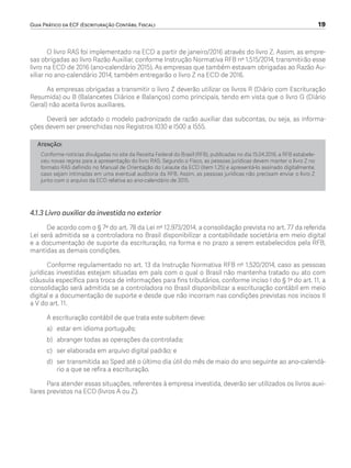 Guia Prático da ECF (Escrituração Contábil Fiscal)	 19
O livro RAS foi implementado na ECD a partir de janeiro/2016 através do livro Z. Assim, as empre-
sas obrigadas ao livro Razão Auxiliar, conforme Instrução Normativa RFB nº 1.515/2014, transmitirão esse
livro na ECD de 2016 (ano-calendário 2015). As empresas que também estavam obrigadas ao Razão Au-
xiliar no ano-calendário 2014, também entregarão o livro Z na ECD de 2016.
As empresas obrigadas a transmitir o livro Z deverão utilizar os livros R (Diário com Escrituração
Resumida) ou B (Balancetes Diários e Balanços) como principais, tendo em vista que o livro G (Diário
Geral) não aceita livros auxiliares.
Deverá ser adotado o modelo padronizado de razão auxiliar das subcontas, ou seja, as informa-
ções devem ser preenchidas nos Registros I030 e I500 a I555.
Atenção!
Conforme notícias divulgadas no site da Receita Federal do Brasil (RFB), publicadas no dia 15.04.2016, a RFB estabele-
ceu novas regras para a apresentação do livro RAS. Segundo o Fisco, as pessoas jurídicas devem manter o livro Z no
formato RAS definido no Manual de Orientação do Leiaute da ECD (item 1.25) e apresentá-lo assinado digitalmente,
caso sejam intimadas em uma eventual auditoria da RFB. Assim, as pessoas jurídicas não precisam enviar o livro Z
junto com o arquivo da ECD relativa ao ano-calendário de 2015.
4.1.3 Livro auxiliar da investida no exterior
De acordo com o § 7º do art. 78 da Lei nº 12.973/2014, a consolidação prevista no art. 77 da referida
Lei será admitida se a controladora no Brasil disponibilizar a contabilidade societária em meio digital
e a documentação de suporte da escrituração, na forma e no prazo a serem estabelecidos pela RFB,
mantidas as demais condições.
Conforme regulamentado no art. 13 da Instrução Normativa RFB nº 1.520/2014, caso as pessoas
jurídicas investidas estejam situadas em país com o qual o Brasil não mantenha tratado ou ato com
cláusula específica para troca de informações para fins tributários, conforme inciso I do § 1º do art. 11, a
consolidação será admitida se a controladora no Brasil disponibilizar a escrituração contábil em meio
digital e a documentação de suporte e desde que não incorram nas condições previstas nos incisos II
a V do art. 11.
A escrituração contábil de que trata este subitem deve:
a)	 estar em idioma português;
b)	 abranger todas as operações da controlada;
c)	 ser elaborada em arquivo digital padrão; e
d)	 ser transmitida ao Sped até o último dia útil do mês de maio do ano seguinte ao ano-calendá-
rio a que se refira a escrituração.
Para atender essas situações, referentes à empresa investida, deverão ser utilizados os livros auxi-
liares previstos na ECD (livros A ou Z).
ECF.indd 19 23/05/2016 09:46:48
 