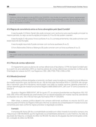 20	 Guia Prático da ECF (Escrituração Contábil Fiscal)
Atenção!
Conforme notícia divulgada no site da RFB no dia 15.04.2016, o livro Auxiliar da Investida no Exterior, regulamentado
pelo art. 13 da Instrução Normativa RFB nº 1.520/2014, terá sua entrega postergada, ou seja, não precisará ser entre-
gue na data-limite de entrega da ECD (último dia útil do mês de maio). O Fisco definirá nova data de entrega do livro
Auxiliar da Investida no Exterior.
4.1.4 Regras de convivência entre os livros abrangidos pelo Sped Contábil
A escrituração G (Diário Geral) não pode conviver com nenhuma outra escrituração principal no
mesmo período, ou seja, as escriturações principais (G, R ou B) não podem coexistir.
A escrituração G não possui livros auxiliares A ou Z e, consequentemente, não pode conviver com
esses tipos de escrituração.
A escrituração resumida R pode conviver com os livros auxiliares (A ou Z).
O livro Balancetes Diários e Balanços (B) pode conviver com os livros auxiliares (A ou Z).
Atenção!
Não podem existir, ao mesmo tempo, dois livros diários em relação ao mesmo período, sendo um digital e outro im-
presso.
4.1.5 Plano de contas referencial
O mapeamento para os planos de contas referenciais é facultativo. O PVA do Sped Contábil ado-
ta, a partir do ano-calendário 2014, os mesmos planos de contas referenciais constantes no Manual de
Orientação do Leiaute da ECF, nos Registros L100, L300, P100, P150, U100 e U150.
4.1.6 Moeda funcional
As pessoas jurídicas obrigadas a transmitir, via Sped, a escrituração em moeda funcional diferente
da moeda nacional e que, nos termos do art. 156 da Instrução Normativa RFB nº 1.515/2014, são obriga-
das a transmitir, para fins tributários, escrituração com base na moeda nacional, deverão preencher o
campo identificação de moeda funcional do Registro 0000 (0000.IDENT_MF) com “S” (sim) constante no
leiaute 4.
Quando o Registro 0000.IDENT_MF for igual a “S”, os campos já existentes nos Registros I155, I157,
I200, I250, I310 e I355 deverão ser preenchidos com os valores baseados em moeda nacional, atendendo
ao disposto nos arts. 155 e 156 da Instrução Normativa RFB nº 1.515/2014.
Além disso, a pessoa jurídica deverá criar campos adicionais auxiliares no arquivo da ECD, por
meio do preenchimento do Registro I020 para informar os valores da contabilidade em moeda funcional,
convertida para reais conforme regras previstas na legislação societária.
Exemplo:
A empresa Mi Roma S/A faz a contabilidade societária em dólar (moeda funcional) e compra uma
máquina por US$ 100.000,00, que foi registrada na contabilidade adotando o custo histórico. Na data da
aquisição da máquina, a cotação do dólar era R$ 3,00. Na data da divulgação das demonstrações contá-
bil, a cotação do dólar era R$ 4,00.
ECF.indd 20 23/05/2016 09:46:48
 