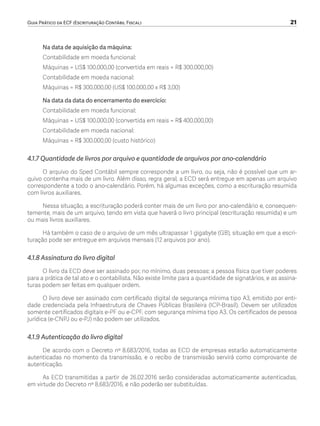 Guia Prático da ECF (Escrituração Contábil Fiscal)	 21
Na data de aquisição da máquina:
Contabilidade em moeda funcional:
Máquinas = US$ 100.000,00 (convertida em reais = R$ 300.000,00)
Contabilidade em moeda nacional:
Máquinas = R$ 300.000,00 (US$ 100.000,00 x R$ 3,00)
Na data da data do encerramento do exercício:
Contabilidade em moeda funcional:
Máquinas = US$ 100.000,00 (convertida em reais = R$ 400.000,00)
Contabilidade em moeda nacional:
Máquinas = R$ 300.000,00 (custo histórico)
4.1.7 Quantidade de livros por arquivo e quantidade de arquivos por ano-calendário
O arquivo do Sped Contábil sempre corresponde a um livro, ou seja, não é possível que um ar-
quivo contenha mais de um livro. Além disso, regra geral, a ECD será entregue em apenas um arquivo
correspondente a todo o ano-calendário. Porém, há algumas exceções, como a escrituração resumida
com livros auxiliares.
Nessa situação, a escrituração poderá conter mais de um livro por ano-calendário e, consequen-
temente, mais de um arquivo, tendo em vista que haverá o livro principal (escrituração resumida) e um
ou mais livros auxiliares.
Há também o caso de o arquivo de um mês ultrapassar 1 gigabyte (GB), situação em que a escri-
turação pode ser entregue em arquivos mensais (12 arquivos por ano).
4.1.8 Assinatura do livro digital
O livro da ECD deve ser assinado por, no mínimo, duas pessoas: a pessoa física que tiver poderes
para a prática de tal ato e o contabilista. Não existe limite para a quantidade de signatários, e as assina-
turas podem ser feitas em qualquer ordem.
O livro deve ser assinado com certificado digital de segurança mínima tipo A3, emitido por enti-
dade credenciada pela Infraestrutura de Chaves Públicas Brasileira (ICP-Brasil). Devem ser utilizados
somente certificados digitais e-PF ou e-CPF, com segurança mínima tipo A3. Os certificados de pessoa
jurídica (e-CNPJ ou e-PJ) não podem ser utilizados.
4.1.9 Autenticação do livro digital
De acordo com o Decreto nº 8.683/2016, todas as ECD de empresas estarão automaticamente
autenticadas no momento da transmissão, e o recibo de transmissão servirá como comprovante de
autenticação.
As ECD transmitidas a partir de 26.02.2016 serão consideradas automaticamente autenticadas,
em virtude do Decreto nº 8.683/2016, e não poderão ser substituídas.
ECF.indd 21 23/05/2016 09:46:48
 