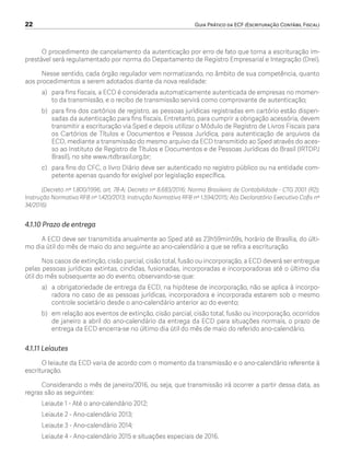 22	 Guia Prático da ECF (Escrituração Contábil Fiscal)
O procedimento de cancelamento da autenticação por erro de fato que torna a escrituração im-
prestável será regulamentado por norma do Departamento de Registro Empresarial e Integração (Drei).
Nesse sentido, cada órgão regulador vem normatizando, no âmbito de sua competência, quanto
aos procedimentos a serem adotados diante da nova realidade:
a)	 para fins fiscais, a ECD é considerada automaticamente autenticada de empresas no momen-
to da transmissão, e o recibo de transmissão servirá como comprovante de autenticação;
b)	 para fins dos cartórios de registro, as pessoas jurídicas registradas em cartório estão dispen-
sadas da autenticação para fins fiscais. Entretanto, para cumprir a obrigação acessória, devem
transmitir a escrituração via Sped e depois utilizar o Módulo de Registro de Livros Fiscais para
os Cartórios de Títulos e Documentos e Pessoa Jurídica, para autenticação de arquivos da
ECD, mediante a transmissão do mesmo arquivo da ECD transmitido ao Sped através do aces-
so ao Instituto de Registro de Títulos e Documentos e de Pessoas Jurídicas do Brasil (IRTDPJ
Brasil), no site www.rtdbrasil.org.br;
c)	 para fins do CFC, o livro Diário deve ser autenticado no registro público ou na entidade com-
petente apenas quando for exigível por legislação específica.
(Decreto nº 1.800/1996, art. 78-A; Decreto nº 8.683/2016; Norma Brasileira de Contabilidade - CTG 2001 (R2);
Instrução Normativa RFB nº 1.420/2013; Instrução Normativa RFB nº 1.594/2015; Ato Declaratório Executivo Cofis nº
34/2016)
4.1.10 Prazo de entrega
A ECD deve ser transmitida anualmente ao Sped até as 23h59min59s, horário de Brasília, do últi-
mo dia útil do mês de maio do ano seguinte ao ano-calendário a que se refira a escrituração.
Nos casos de extinção, cisão parcial, cisão total, fusão ou incorporação, a ECD deverá ser entregue
pelas pessoas jurídicas extintas, cindidas, fusionadas, incorporadas e incorporadoras até o último dia
útil do mês subsequente ao do evento, observando-se que:
a)	 a obrigatoriedade de entrega da ECD, na hipótese de incorporação, não se aplica à incorpo-
radora no caso de as pessoas jurídicas, incorporadora e incorporada estarem sob o mesmo
controle societário desde o ano-calendário anterior ao do evento;
b)	 em relação aos eventos de extinção, cisão parcial, cisão total, fusão ou incorporação, ocorridos
de janeiro a abril do ano-calendário da entrega da ECD para situações normais, o prazo de
entrega da ECD encerra-se no último dia útil do mês de maio do referido ano-calendário.
4.1.11 Leiautes
O leiaute da ECD varia de acordo com o momento da transmissão e o ano-calendário referente à
escrituração.
Considerando o mês de janeiro/2016, ou seja, que transmissão irá ocorrer a partir dessa data, as
regras são as seguintes:
Leiaute 1 - Até o ano-calendário 2012;
Leiaute 2 - Ano-calendário 2013;
Leiaute 3 - Ano-calendário 2014;
Leiaute 4 - Ano-calendário 2015 e situações especiais de 2016.
ECF.indd 22 23/05/2016 09:46:48
 
