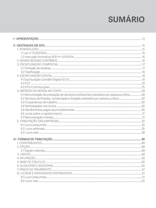 SUMÁRIO
I - APRESENTAÇÃO............................................................................................................................................................................ 13
II - DESTAQUES EM 2015.................................................................................................................................................................. 15
1. INTRODUÇÃO............................................................................................................................................................................ 15
1.1 Lei nº 12.973/2014............................................................................................................................................................... 15
1.2 Instrução Normativa RFB nº 1.515/2014..................................................................................................................16
2. NOVAS REGRAS CONTÁBEIS.............................................................................................................................................16
3. ESCRITURAÇÃO COMERCIAL............................................................................................................................................17
3.1 Omissão de receitas.........................................................................................................................................................17
3.2 Falsificação......................................................................................................................................................................... 18
4. ESCRITURAÇÃO DIGITAL..................................................................................................................................................... 18
4.1 Escrituração Contábil Digital (ECD)......................................................................................................................... 18
4.2 ECF.........................................................................................................................................................................................23
4.3 EFD-Contribuições.........................................................................................................................................................25
5. IMPOSTO DE RENDA NA FONTE.....................................................................................................................................29
5.1 Remuneração de prestação de serviços profissionais prestados por pessoa jurídica....................30
5.2 Serviços de limpeza, conservação e locação prestados por pessoa jurídica......................................30
5.3 Cooperativas de trabalho............................................................................................................................................30
5.4 Participações nos lucros..............................................................................................................................................30
5.5 Rendimentos pagos acumuladamente.................................................................................................................30
5.6 Juros sobre o capital próprio..................................................................................................................................... 31
5.7 Remuneração indireta................................................................................................................................................... 31
6. TRIBUTAÇÃO DAS EMPRESAS...........................................................................................................................................32
6.1 Lucro presumido...............................................................................................................................................................32
6.2 Lucro arbitrado.................................................................................................................................................................35
6.3 Lucro real.............................................................................................................................................................................38
III - FORMAS DE TRIBUTAÇÃO......................................................................................................................................... 49
1. CONTRIBUINTES......................................................................................................................................................................49
2. OPÇÃO..........................................................................................................................................................................................49
2.1 Opção indevida..................................................................................................................................................................49
3. LIMITES.........................................................................................................................................................................................49
4. APURAÇÃO.................................................................................................................................................................................50
5. BASE DE CÁLCULO.................................................................................................................................................................50
6. ALÍQUOTAS E ADICIONAL..................................................................................................................................................50
7. PRAZO DE PAGAMENTO.......................................................................................................................................................51
8. LUCROS E DIVIDENDOS DISTRIBUÍDOS.....................................................................................................................51
8.1 Lucro presumido................................................................................................................................................................51
8.2 Lucro real.............................................................................................................................................................................52
ECF.indd 5 23/05/2016 09:46:47
 