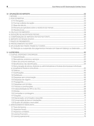 6	 Guia Prático da ECF (Escrituração Contábil Fiscal)
IV - APURAÇÃO DO IMPOSTO..........................................................................................................................................53
1. MENSAL........................................................................................................................................................................................53
2. POR ESTIMATIVA......................................................................................................................................................................53
2.1 PJ Obrigadas.......................................................................................................................................................................53
2.2 Formas e efeitos da opção..........................................................................................................................................54
2.3 Base de cálculo.................................................................................................................................................................54
2.4 Percentuais aplicáveis sobre a receita bruta mensal......................................................................................55
2.5 Receita bruta.....................................................................................................................................................................55
3. CÁLCULO DO IMPOSTO......................................................................................................................................................58
4. DEDUÇÃO DE INCENTIVOS FISCAIS.............................................................................................................................58
5. COMPENSAÇÃO DE IMPOSTO RETIDO NA FONTE...............................................................................................60
6. IMPOSTO DE RENDA DEVIDO..........................................................................................................................................61
7. PRAZO DE PAGAMENTO......................................................................................................................................................61
8. PREENCHIMENTO DO DARF.............................................................................................................................................61
9. APLICAÇÃO NO FINOR, FINAM OU FUNRES............................................................................................................61
9.1 Redução ou suspensão dos pagamentos mensais com base em balanço ou balancete............62
V - LUCRO REAL.................................................................................................................................................................... 63
1. CUSTOS, DESPESAS E ENCARGOS.................................................................................................................................63
1.1 Dedutibilidade....................................................................................................................................................................63
1.2 Mercadorias, produtos e serviços............................................................................................................................63
1.3 Bens de consumo eventual.........................................................................................................................................64
1.4 Beneficiários não identificados..................................................................................................................................64
1.5 Remuneração de sócios, diretores ou administradores e titulares de empresas individuais
e conselheiros fiscais e consultivos...............................................................................................................................65
1.6 Salários..................................................................................................................................................................................65
1.7 Gratificações...................................................................................................................................................................... 66
1.8 Desfalques.......................................................................................................................................................................... 66
1.9 Despesas sem comprovação.................................................................................................................................... 66
1.10 Despesas de viagens................................................................................................................................................... 66
1.11 Propaganda........................................................................................................................................................................67
1.12 Despesas com brindes.................................................................................................................................................67
1.13 Tributos e contribuições..............................................................................................................................................68
1.14 Indedutibilidade do IRPJ e da CSLL.......................................................................................................................68
1.15 Multas..................................................................................................................................................................................68
1.16 Comissões e corretagens.......................................................................................................................................... 69
1.17 Doações...............................................................................................................................................................................70
1.18 Depreciação, amortização e exaustão...................................................................................................................71
1.19 Conservação de bens e instalações.......................................................................................................................71
1.20 Quadro de adições e exclusões...............................................................................................................................71
2. ARRENDAMENTO MERCANTIL.........................................................................................................................................73
2.1 Tipos de leasing.................................................................................................................................................................73
2.2 Aspectos fiscais................................................................................................................................................................73
2.3 Aspectos contábeis........................................................................................................................................................ 74
2.4 Leasing financeiro............................................................................................................................................................ 74
2.5 Leasing operacional........................................................................................................................................................76
ECF.indd 6 23/05/2016 09:46:47
 