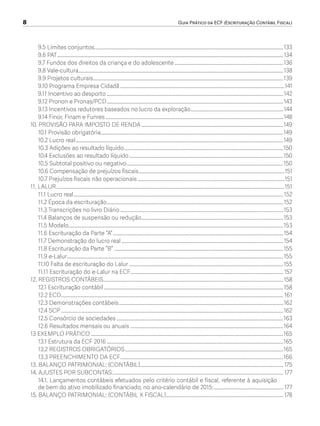 8	 Guia Prático da ECF (Escrituração Contábil Fiscal)
9.5 Limites conjuntos..........................................................................................................................................................133
9.6 PAT........................................................................................................................................................................................134
9.7 Fundos dos direitos da criança e do adolescente.........................................................................................136
9.8 Vale-cultura.......................................................................................................................................................................138
9.9 Projetos culturais...........................................................................................................................................................139
9.10 Programa Empresa Cidadã......................................................................................................................................141
9.11 Incentivo ao desporto................................................................................................................................................142
9.12 Pronon e Pronas/PCD................................................................................................................................................143
9.13 Incentivos redutores baseados no lucro da exploração............................................................................144
9.14 Finor, Finam e Funres.................................................................................................................................................148
10. PROVISÃO PARA IMPOSTO DE RENDA....................................................................................................................149
10.1 Provisão obrigatória....................................................................................................................................................149
10.2 Lucro real.........................................................................................................................................................................149
10.3 Adições ao resultado líquido..................................................................................................................................150
10.4 Exclusões ao resultado líquido..............................................................................................................................150
10.5 Subtotal positivo ou negativo................................................................................................................................150
10.6 Compensação de prejuízos fiscais.......................................................................................................................151
10.7 Prejuízos fiscais não operacionais........................................................................................................................151
11. LALUR..........................................................................................................................................................................................151
11.1 Lucro real...........................................................................................................................................................................152
11.2 Época da escrituração................................................................................................................................................152
11.3 Transcrições no livro Diário.....................................................................................................................................153
11.4 Balanços de suspensão ou redução....................................................................................................................153
11.5 Modelo...............................................................................................................................................................................153
11.6 Escrituração da Parte “A”...........................................................................................................................................154
11.7 Demonstração do lucro real....................................................................................................................................154
11.8 Escrituração da Parte “B”..........................................................................................................................................155
11.9 e-Lalur................................................................................................................................................................................155
11.10 Falta de escrituração do Lalur..............................................................................................................................155
11.11 Escrituração do e-Lalur na ECF............................................................................................................................157
12. REGISTROS CONTÁBEIS..................................................................................................................................................158
12.1 Escrituração contábil..................................................................................................................................................158
12.2 ECD..................................................................................................................................................................................... 161
12.3 Demonstrações contábeis......................................................................................................................................162
12.4 SCP.....................................................................................................................................................................................162
12.5 Consórcio de sociedades........................................................................................................................................163
12.6 Resultados mensais ou anuais.............................................................................................................................164
13 EXEMPLO PRÁTICO.............................................................................................................................................................165
13.1 Estrutura da ECF 2016................................................................................................................................................165
13.2 REGISTROS OBRIGATÓRIOS.................................................................................................................................165
13.3 PREENCHIMENTO DA ECF.....................................................................................................................................166
13. BALANÇO PATRIMONIAL: (CONTÁBIL).....................................................................................................................175
14. AJUSTES POR SUBCONTAS:........................................................................................................................................... 177
14.1. Lançamentos contábeis efetuados pelo critério contábil e fiscal, referente à aquisição
de bem do ativo imobilizado financiado, no ano-calendário de 2015:......................................................... 177
15. BALANÇO PATRIMONIAL: (CONTÁBIL X FISCAL)................................................................................................ 178
ECF.indd 8 23/05/2016 09:46:47
 