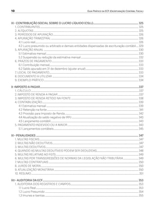 10	 Guia Prático da ECF (Escrituração Contábil Fiscal)
IX - CONTRIBUIÇÃO SOCIAL SOBRE O LUCRO LÍQUIDO (CSLL)..................................................................... 325
1. CONTRIBUINTES................................................................................................................................................................... 325
2. ALÍQUOTAS.............................................................................................................................................................................. 325
3. PERÍODOS DE APURAÇÃO.............................................................................................................................................. 326
4. APURAÇÃO TRIMESTRAL................................................................................................................................................. 326
4.1 Lucro real........................................................................................................................................................................... 326
4.2 Lucro presumido ou arbitrado e demais entidades dispensadas de escrituração contábil..... 329
5. APURAÇÃO ANUAL.............................................................................................................................................................330
5.1 Estimativa mensal.........................................................................................................................................................330
5.2 Suspensão ou redução da estimativa mensal................................................................................................ 332
6. PRAZOS DE PAGAMENTO................................................................................................................................................333
6.1 Contribuição mensal...................................................................................................................................................333
6.2 Saldo apurado em 31 de dezembro (ajuste anual)........................................................................................333
7. LOCAL DE PAGAMENTO....................................................................................................................................................333
8. DOCUMENTO A UTILIZAR...............................................................................................................................................334
9. EXEMPLO PRÁTICO.............................................................................................................................................................334
X -IMPOSTO A PAGAR........................................................................................................................................................337
1. CÁLCULO...................................................................................................................................................................................337
2. IMPOSTO DE RENDA A PAGAR.......................................................................................................................................337
3. IMPOSTO DE RENDA RETIDO NA FONTE................................................................................................................338
4. CONTABILIZAÇÃO................................................................................................................................................................339
4.1 Estimativa mensal.........................................................................................................................................................339
4.2 Retenção na fonte.........................................................................................................................................................341
4.3 Provisão para Imposto de Renda.......................................................................................................................... 342
4.4 Atualização do saldo negativo de IRPJ...............................................................................................................343
4.5 Lançamento contábil..................................................................................................................................................343
5. PAGAMENTO INDEVIDO OU A MAIOR......................................................................................................................343
5.1 Lançamentos contábeis.............................................................................................................................................345
XI - PENALIDADES............................................................................................................................................................. 347
1. MULTAS FISCAIS.....................................................................................................................................................................347
2. MULTAS NÃO DEDUTÍVEIS................................................................................................................................................347
3. MULTAS DEDUTÍVEIS...........................................................................................................................................................347
4. QUANDO AS MULTAS DEDUTÍVEIS PODEM SER DEDUZIDAS..................................................................... 348
5. MULTAS RELATIVAS AO FGTS.........................................................................................................................................349
6. MULTAS POR TRANSGRESSÕES DE NORMAS DA LEGISLAÇÃO NÃO TRIBUTÁRIA..........................349
7. MULTAS CONTRATUAIS.....................................................................................................................................................350
8. JUROS DE MORA..................................................................................................................................................................350
9. ATUALIZAÇÃO MONETÁRIA............................................................................................................................................350
10. RESUMO...................................................................................................................................................................................351
XII - AUDITORIA DA ECF...................................................................................................................................................353
1. AUDITORIA DOS REGISTROS E CAMPOS.................................................................................................................353
1.1 Lucro Real..........................................................................................................................................................................353
1.2 Lucro Presumido...........................................................................................................................................................354
1.3 Imunes e Isentas...........................................................................................................................................................355
ECF.indd 10 23/05/2016 09:46:47
 
