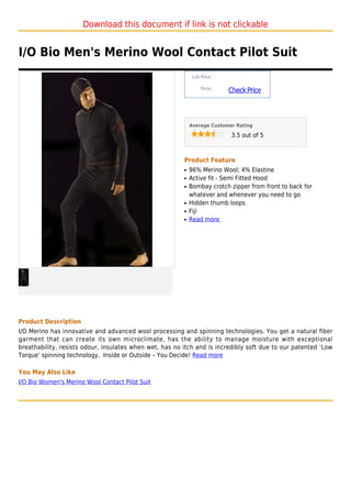 Download this document if link is not clickable


I/O Bio Men's Merino Wool Contact Pilot Suit
                                                              List Price :

                                                                  Price :
                                                                             Check Price



                                                             Average Customer Rating

                                                                              3.5 out of 5



                                                         Product Feature
                                                         q   96% Merino Wool; 4% Elastine
                                                         q   Active fit - Semi Fitted Hood
                                                         q   Bombay crotch zipper from front to back for
                                                             whatever and whenever you need to go
                                                         q   Hidden thumb loops
                                                         q   Fiji
                                                         q   Read more




Product Description
I/O Merino has innovative and advanced wool processing and spinning technologies. You get a natural fiber
garment that can create its own microclimate, has the ability to manage moisture with exceptional
breathability, resists odour, insulates when wet, has no itch and is incredibly soft due to our patented ‘Low
Torque’ spinning technology. Inside or Outside – You Decide! Read more

You May Also Like
I/O Bio Women's Merino Wool Contact Pilot Suit
 