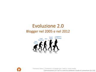 Evoluzione 2.0
Blogger nel 2005 e nel 2012




    Francesca Sanzo | Contenuti e strategie per il web e i social media
                    Comunicazione 2.0: cos’è e come ha cambiato il modo di comunicare (4.2.12)
 