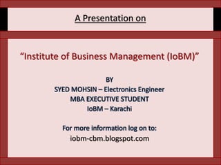 A Presentation on “Institute of Business Management (IoBM)” BY  SYED MOHSIN – Electronics Engineer MBA EXECUTIVE STUDENT IoBM – Karachi For more information log on to: iobm-cbm.blogspot.com 