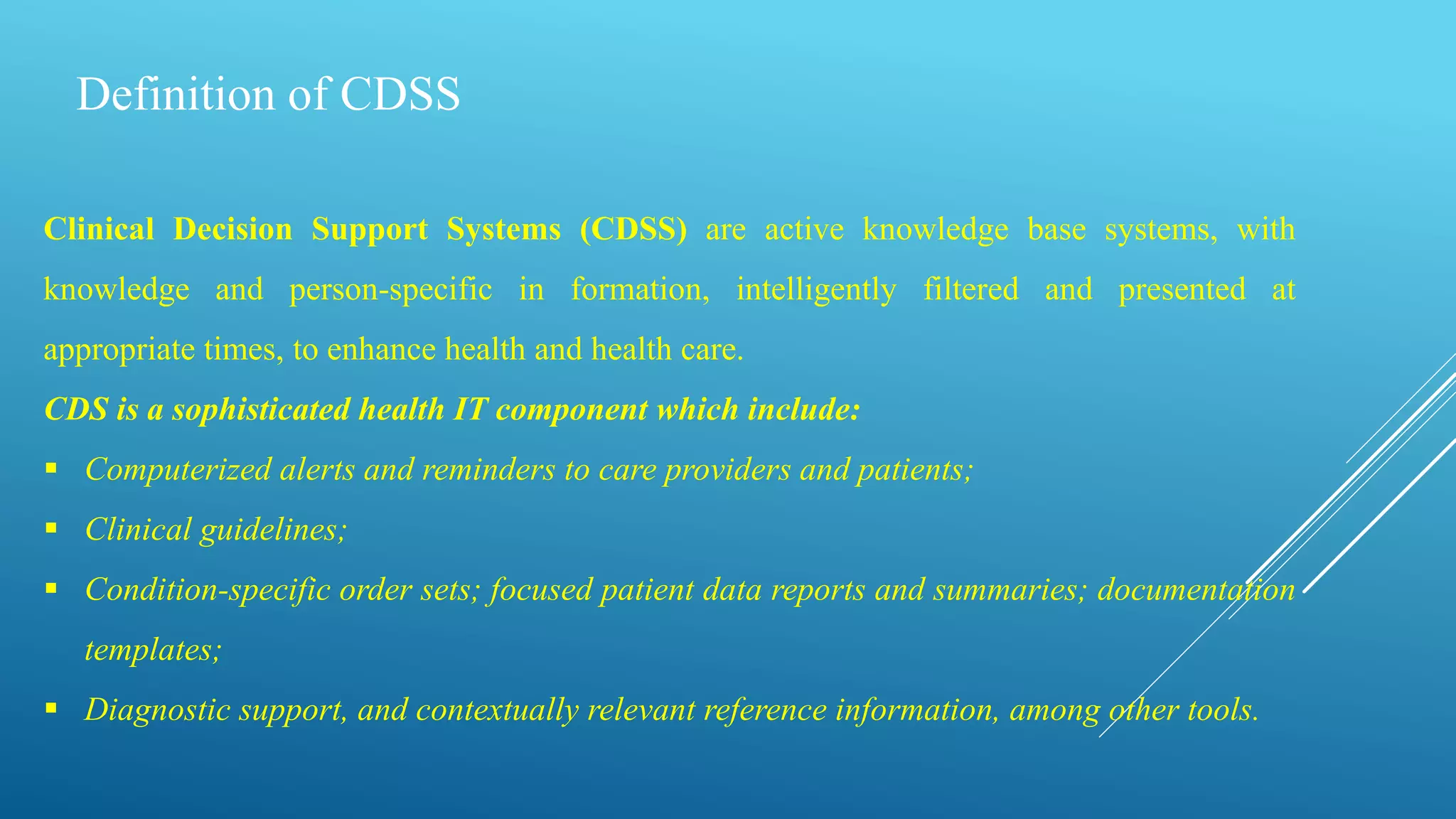 Definition of CDSS
Clinical Decision Support Systems (CDSS) are active knowledge base systems, with
knowledge and person-specific in formation, intelligently filtered and presented at
appropriate times, to enhance health and health care.
CDS is a sophisticated health IT component which include:
 Computerized alerts and reminders to care providers and patients;
 Clinical guidelines;
 Condition-specific order sets; focused patient data reports and summaries; documentation
templates;
 Diagnostic support, and contextually relevant reference information, among other tools.
 