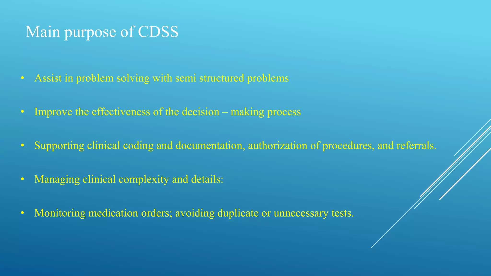 Main purpose of CDSS
• Assist in problem solving with semi structured problems
• Improve the effectiveness of the decision – making process
• Supporting clinical coding and documentation, authorization of procedures, and referrals.
• Managing clinical complexity and details:
• Monitoring medication orders; avoiding duplicate or unnecessary tests.
 