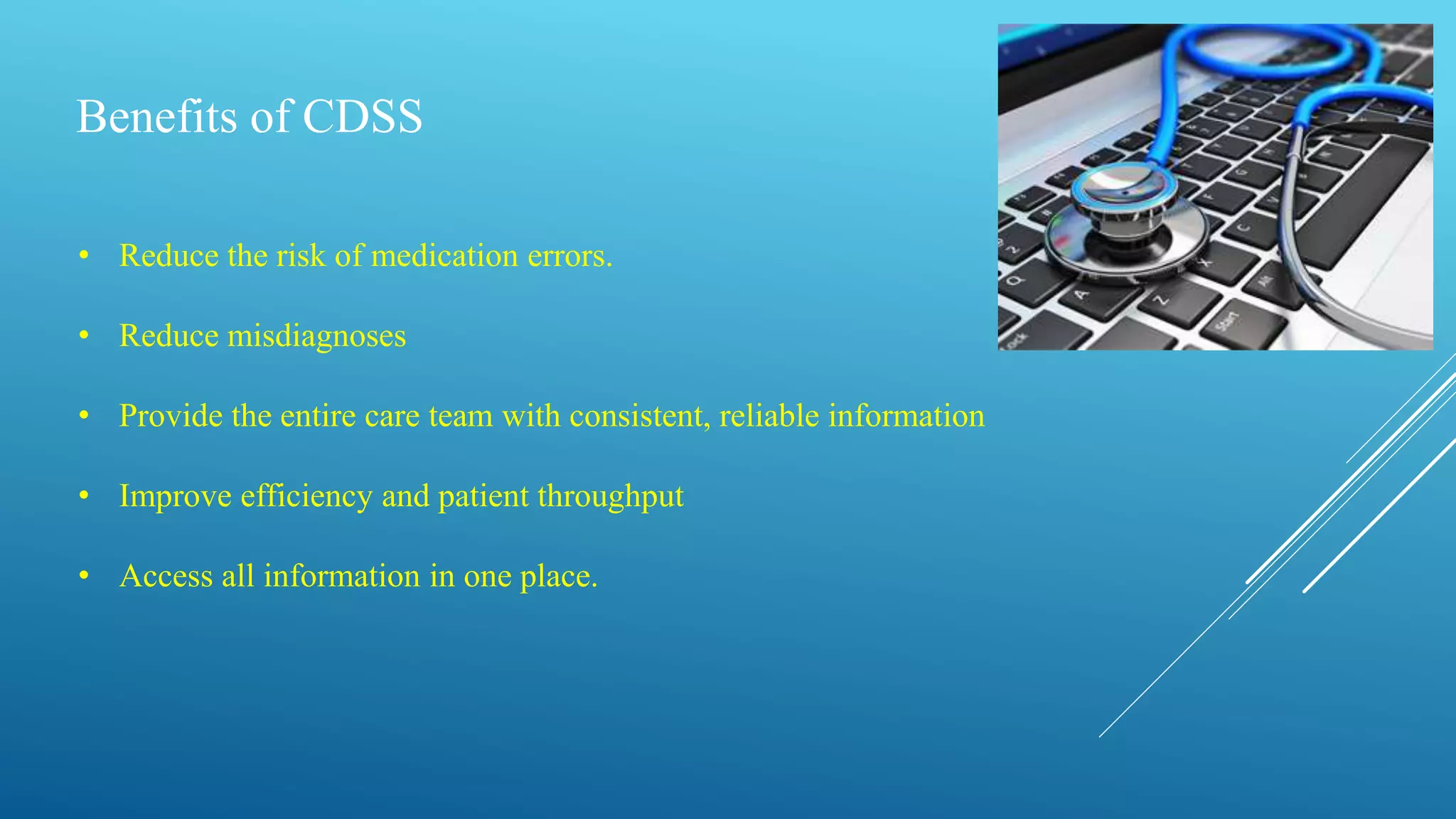 Benefits of CDSS
• Reduce the risk of medication errors.
• Reduce misdiagnoses
• Provide the entire care team with consistent, reliable information
• Improve efficiency and patient throughput
• Access all information in one place.
 